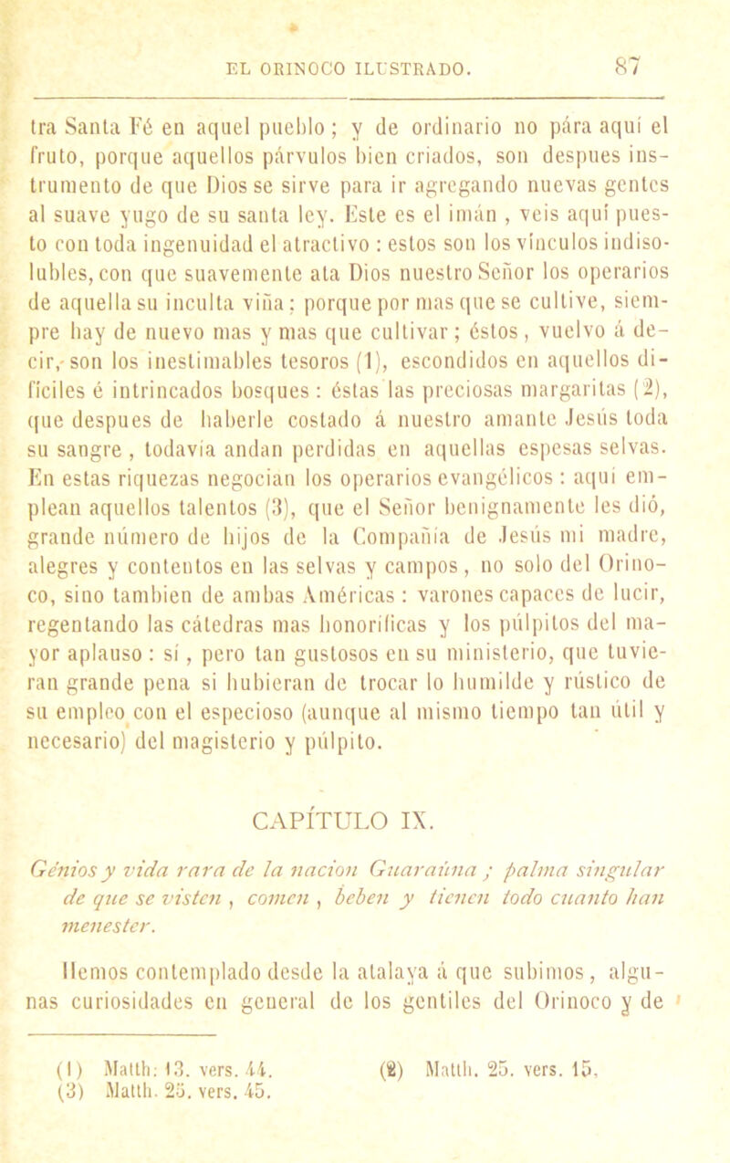 * Ira Santa Fé en aquel pueblo ; y de ordinario no para aquí el fruto, porque aquellos párvulos bien criados, son después ins- trumento de que Dios se sirve para ir agregando nuevas gentes al suave yugo de su santa ley. Este es el imán , veis aquí pues- to con toda ingenuidad el atractivo : estos son los vínculos indiso- lubles, con que suavemente ata Dios nuestro Señor los operarios de aquella su inculta viña; porque por mas que se cultive, siem- pre hay de nuevo mas y mas que cultivar; éstos, vuelvo á de- cir,-son los inestimables tesoros (1), escondidos en aquellos di- fíciles é intrincados bosques : éstas las preciosas margaritas (2), ([lie después de haberle costado á nuestro amante Jesús toda su sangre, todavía andan perdidas en aquellas espesas selvas. En estas riquezas negocian los operarios evangélicos: aquí em- plean aquellos talentos (3), que el Señor benignamente les dió, grande número de hijos de la Compañía de Jesús mi madre, alegres y contentos en las selvas y campos , no solo del Orino- co, sino también de ambas Américas: varones capaces de lucir, regentando las cátedras mas honoríficas y los pulpitos del ma- yor aplauso : sí, pero tan gustosos en su ministerio, que tuvie- ran grande pena si hubieran de trocar lo humilde y rústico de su empleo con el especioso (aunque al mismo tiempo tan útil y necesario) del magisterio y pulpito. CAPÍTULO IX. Genios y vida rara de la nación Guaraúna ; palma singular de que se visten , comen , beben y tienen todo cuanto han menester. liemos contemplado desde la atalaya á que subimos, algu- nas curiosidades en general de los gentiles del Orinoco y de ' (I) Matth; 13. vers. 44. (3) Matth. 2o. vers. 45. (2) Matth. 25. vers. 15,