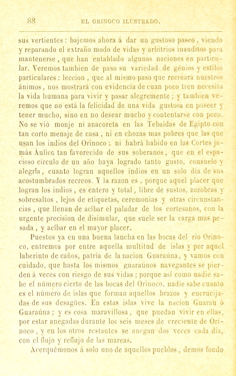 sus vertientes: bajemos ahora á dar un gustoso paseo , viendo y reparando el extraño modo de vidas y arbitrios inauditos para mantenerse , que han entablado algunas naciones en particu- lar. Veremos también de paso su variedad de génios y estilo-, particulares: lección , que al mismo paso que recreará nuestros ánimos, nos mostrará con evidencia de cuan poco tren necesita la vida humana para vivir y pasar alegremente: y también ve- remos que no está la felicidad de una vida gustosa en poseer y tener mucho, sino en no desear mucho y contentarse con poco. No se vió monje ni anacoreta en las Tebaidas de Egipto con tan corto menaje de casa , ni en chozas mas pobres que las que usan los indios del Orinoco : ni habrá habido en las Cortes ja- más Áulico tan favorecido de sus soberanos, que en el espa- cioso círculo de un año haya logrado tanto gusto, consuelo y alegría, cuanto logran aquellos indios en un solo dia de sus acostumbrados recreos. V la razón es, porque aquel placer que logran los indios, es entero y total, libre de sustos, zozobras y sobresaltos , lejos de etiquetas, ceremonias y otras circunstan- cias, que llenan de acíbar el paladar de los cortesanos, con la urgente precisión de disimular, que suele ser la carga mas pe- sada , y acíbar en el mayor placer. Puestos ya en una buena lancha en las bocas del rio Orino- co, entremos por entre aquella multitud de islas y por aquel laberinto de caños, patria de la nación Guaraúna, y vamos con cuidado, que hasta los mismos guaraúnos navegantes se pier- den á veces con riesgo de sus vidas ; porque asi como nadie sa- be el número cierto de las bocas del Orinoco, nadie sabe cuanto es el número de islas que forman aquellos brazos \ encrucija- das de sus desagües. En estas islas vive la nación Guarau ó Guaraúna; y es cosa maravillosa, que puedan vivir en ellas, por estar anegadas durante los seis meses de creciente de Ori- noco , y en los otros restantes se anegan dos veces cada dia, con el flujo y reflujo de las mareas. Acerquémonos á solo uno de aquellos pueblos, demos fondo