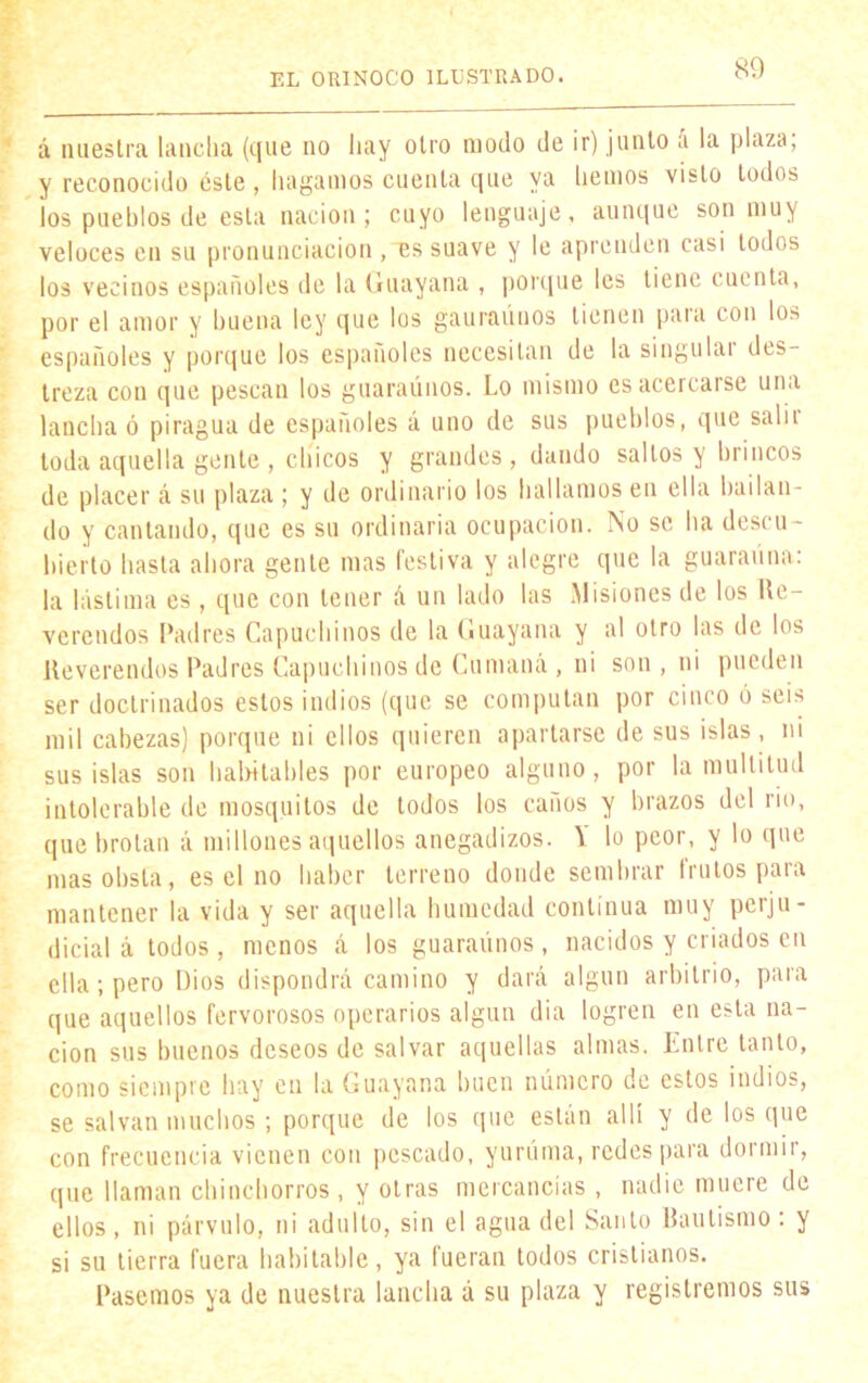 á nuestra lancha (que no hay otro modo de ir) junto a la plaza, y reconocido éste , hagamos cuenta que ya hemos visto todos los pueblos de esta nación; cuyo lenguaje, aunque son muy veloces en su pronunciación ,es suave y le aprenden casi todos los vecinos españoles de la Guayana , porque les tiene cuenta, por el amor y buena ley que los gaurauuos tienen para con los españoles y porque los españoles necesitan de la singulai des- treza con que pescan los guaraúnos. Lo mismo es acercarse una lancha ó piragua de españoles á uno de sus pueblos, que sal i i toda aquella gente , chicos y grandes, dando saltos y brincos de placer á su plaza ; y de ordinario los hallamos en ella bailan- do y cantando, que es su ordinaria ocupación. No se ha descu- bierto hasta ahora gente mas festiva y alegre que la guarauna: la lástima es , que con tener á un lado las Misiones de los Re- verendos Padres Capuchinos de la Guayana y al otro las de los Reverendos Padres Capuchinos de Cumaná , ni son , ni pueden ser doctrinados estos indios (que se computan por cinco ó seis mil cabezas) porque ni ellos quieren apartarse de sus islas, ni sus islas son habitables por europeo alguno, por la multitud intolerable de mosquitos de todos los caños y brazos del rio, que brotan á millones aquellos anegadizos. Y lo peor, y lo que mas obsta, es el no haber terreno donde sembrar frutos para mantener la vida y ser aquella humedad continua muy perju- dicial á todos, menos á los guaraúnos, nacidos y criados en ella ; pero Dios dispondrá camino y dará algún arbitrio, para que aquellos fervorosos operarios algún dia logren en esta na- ción sus buenos deseos de salvar aquellas almas. Entre tanto, como siempre hay en la Guayana buen número de estos indios, se salvan muchos; porque de los que están allí y de los que con frecuencia vienen con pescado, yuruma, redes para dormir, que llaman chinchorros , y otras mercancías , nadie muere de ellos , ni párvulo, ni adulto, sin el agua del Santo Bautismo : y si su tierra fuera habitable, ya fueran todos cristianos. Pasemos ya de nuestra lancha á su plaza y registremos sus