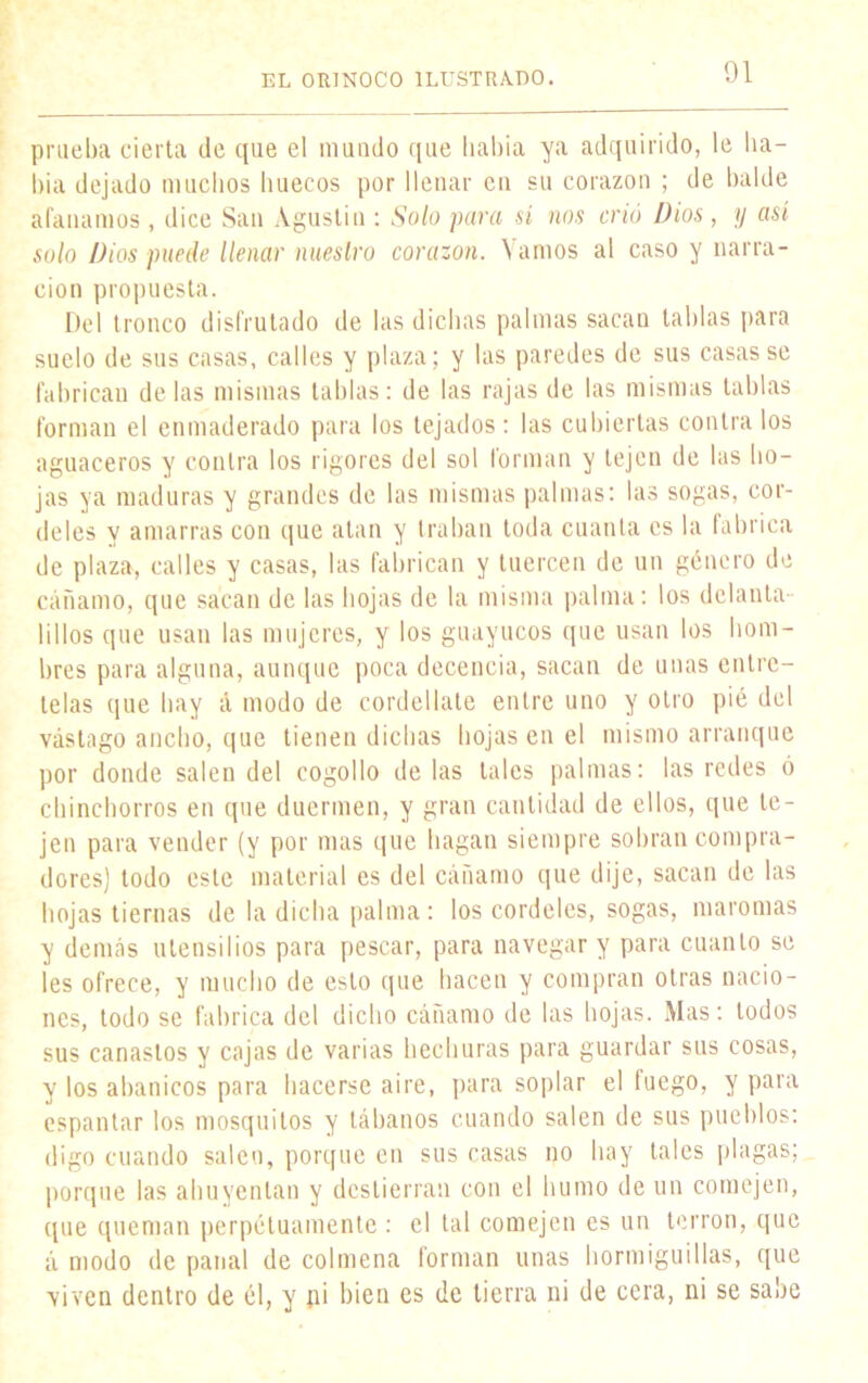 prueba cierta de que el mundo que había ya adquirido, le ha- bía dejado muchos huecos por llenar en su corazón ; de balde afanamos , dice San Agustín : Solo para sí nos crió Dios, y así solo Dios puede llenar nuestro corazón. Vamos al caso y narra- ción propuesta. Del tronco disfrutado de las dichas palmas sacan tablas para suelo de sus casas, calles y plaza; y las paredes de sus casas se fabrican délas mismas tablas: de las rajas de las mismas tablas forman el enmaderado para los tejados: las cubiertas contra los aguaceros y contra los rigores del sol forman y tejen de las ho- jas ya maduras y grandes de las mismas palmas: las sogas, cor- deles y amarras con que atan y traban toda cuanta es la fabrica de plaza, calles y casas, las fabrican y tuercen de un género de cáñamo, que sacan de las hojas de la misma palma: los delanta- 1 ¡ 1 los que usan las mujeres, y los guayucos que usan los hom- bres para alguna, aunque poca decencia, sacan de unas entre- telas que hay á modo de cordel late entre uno y otro pié del vástago ancho, que tienen dichas hojas en el mismo arranque por donde salen del cogollo de las tales palmas: las redes 6 chinchorros en que duermen, y gran cantidad de ellos, que te- jen para vender (y por mas que bagan siempre sobran compra- dores) todo este material es del cánamo que dije, sacan de las hojas tiernas de la dicha palma: los cordeles, sogas, maromas y demás utensilios para pescar, para navegar y para cuanto se les ofrece, y mucho de esto que hacen y compran otras nacio- nes, todo se fabrica del dicho cáñamo de las hojas. Mas: todos sus canastos y cajas de varias hechuras para guardar sus cosas, y los abanicos para hacerse aire, para soplar el fuego, y para espantar los mosquitos y tábanos cuando salen de sus pueblos: digo cuando saleo, porque en sus casas no hay tales plagas; porque las ahuyentan y dcstierran con el humo de un comején, que queman perpetuamente : el tal comején es un terrón, que á modo de panal de colmena forman unas hormiguillas, que viven dentro de él, y p¡ bien es de tierra ni de cora, ni se sabe