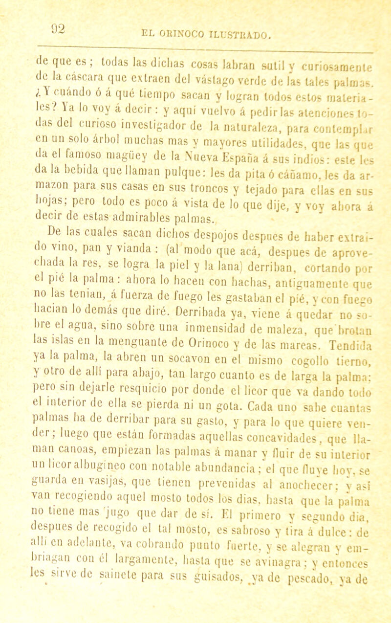 EL ORINOCO ILUSTRADO. de que es; todas las dichas cosas labran sutil y curiosamente de la cáscara que extraen del vastago verde de las tales palmas. cuándo ó á qué tiempo sacan y logran lodos estos materia- les? la lo voy á decir: y aquí vuelvo á pedirlas atenciones to- das del curioso investigador de la naturaleza, para contemplar en un solo árbol muchas mas y mayores utilidades, que las que da el famoso maguey de la .Nueva España á sus indios: este les da la bebida que llaman pulque: les da pita ó cáñamo, les da ar- mazón para sus casas en sus troncos y tejado para ellas en sus hojas; pero todo es poco á vista de lo que dije, y voy ahora a decir de estas admirables palmas. De las cuales sacan dichos despojos después de haber extraí- do vino, pan y vianda : (al modo que acá, después de aprove- chada la res, se logra la piel y la lana) derriban, cortando por el pie la palma: ahora lo hacen con hachas, antiguamente que no las tenían, á fuerza de fuego les gastaban el pié, y con fuego hacían lo demás que diré. Derribada ya, viene á quedar no su- bí e el agua, sino sobre una inmensidad de maleza, que brotan las islas en la menguante de Orinoco y de las mareas. Tendida ya la palma, la abren un socavón en el mismo cogollo tierno, y otro de allí para abajo, tan largo cuanto es de larga la palma: pero sin dejarle resquicio por donde el licor que va dando todo el interior de ella se pierda ni un gota. Cada uno sabe cuantas palmas ha de derribar para su gasto, y para lo que quiere ven- der, luego que están formadas aquellas concavidades, que lla- man canoas, empiezan las palmas á manar y fluir de su interior un licor albugíneo con notable abundancia; el que Huye hoy, se guarda en vasijas, que tienen prevenidas al anochecer: y asi van recogiendo aquel mosto todos los dias. hasta que la palma no tiene mas jugo que dar de sí. El primero y segundo dia después de recogido el tal mosto, es sabroso y tira á'dulce: de
