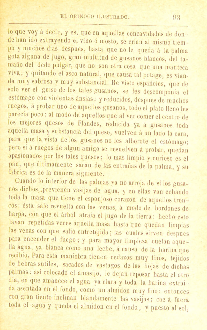 lo que voy á decir, y es, que en aquellas concavidades de don- de lian ido extrayendo el vino ó mosto, se crian al mismo tiem- po y muchos dias después, hasta que no le queda á la palma gota alguna de jugo, gran multitud de gusanos blancos, del ta- maño del dedo pulgar, que no son otra cosa que una manteca viva; y quitando el asco natural, que causa tal potage, es vian- da muy sabrosa y muy substancial, lie visto españoles, que de solo vei el guiso de los tales gusanos, se les descomponía el estómago con violentas ansias; y reducidos, después de muchos ruegos, á probar uno de aquellos gusanos, todo el plato lleno les parecía poco: al modo de aquellos que al ver comer el centro de los mejores quesos de Mandes, reducida ya á gusanos toda aquella masa y substancia del queso, vuelven á un lado la cara, paia que la vista de los gusanos no les alborote el estómago; ptro si á ruegos de algún amigo se resuelven á probar, quedan apasionados por los tales quesos; lo mas limpio y curioso es el pan, que últimamente sacan de las entrañas de la palma, y su fábrica es de la manera siguiente. Cuando lo interior de las palmas ya no arroja de sí los gusa- nos dichos,.previenen vasijas de agua, y en ellas van echando toda la masa que tiene el esponjoso corazón de aquellos tron- i os. ésta sale íevuelta con las venas, á modo de bordones de harpa, con que el árbol atraía el jugo de la tierra: hecho esto lavan repetidas veces aquella masa hasta que quedan limpias las venas con que salió entretejida; las cuales sirven después para encender el fuego ; y para mayor limpieza cuelan aque- lla agua, ya blanca como una leche, á causa de la harina que recibió. Para esta maniobra tienen cedazos muy finos, tejidos de hebras sutiles, sacados de vastagos de las íiojas de dichas palmas: así colocado el amasijo, le dejan reposar hasta el otro dia, en que amanece el agua ya clara y toda la harina extraí- da agentada en el fondo, como un almidón muy lino: entonces con gran tiento inclinan blandamente las vasijas; cae á fuera toda el agua y queda el almidón en el fondo, y puesto al sol,
