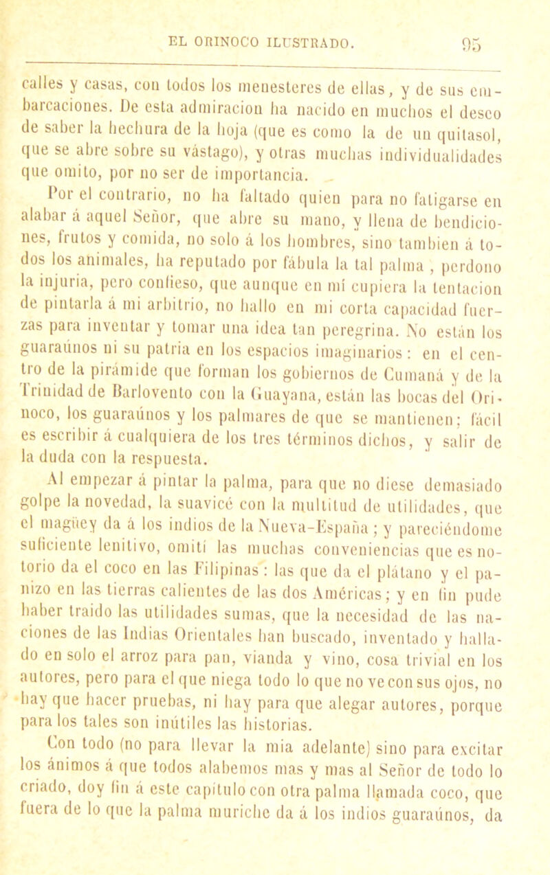 calles y casas, con lodos los menesteres de ellas, y de sus cm- baicaciones. De esta admiración ha nacido en muchos el deseo de sahei la hechura de la hoja (c¡ue es como la de un quitasol, que se ahre sobre su vastago), y otras muchas individualidades que omito, por no ser de importancia. I 01 el contrario, no ha (altado quien para no fatigarse en alabar á aquel Señor, que abre su mano, y llena de bendicio- nes, frutos y comida, no solo á los hombres, sino también á to- dos los animales, ha reputado por fábula la tal palma , perdono la injuria, pero confieso, que aunque en mí cupiera la tentación de pintarla á mi arbitrio, no hallo en mi corta capacidad fuer- zas para inventar y tomar una idea tan peregrina. No están los guaraúnos ni su patria en los espacios imaginarios: en el cen- tro de la pirámide que forman los gobiernos de Cumaná y de la Irinidad de Barlovento con la Guayana, están las bocas del Ori- noco, los guaraúnos y los palmares de que se mantienen; fácil es esciibir á cualquiera de los tres términos dichos, y salir de la duda con la respuesta. Al empezar á pintar la palma, para que no diese demasiado golpe la novedad, la suavicé con la multitud de utilidades, que el magüe y da á los indios de la Nueva-España ; y pareciéndome suficiente lenitivo, omití las muchas conveniencias que es no- torio da el coco en las Filipinas: las que da el plátano y el pa- nizo en las tierras calientes de las dos Américas; y en fin pude haber traído las utilidades sumas, que la necesidad de las na- ciones de las Indias Orientales han buscado, inventado y halla- do en solo el arroz para pan, vianda y vino, cosa trivial en los autores, pero para el que niega todo lo que no ve con sus ojos, no hay que hacer pruebas, ni hay para que alegar autores, porque para los tales son inútiles las historias. Con todo (no para llevar la mia adelante) sino para excitar los ánimos á que todos alabemos mas y mas al Señor de todo lo criado, doy fin á este capítulo con otra palma llamada coco, que fuera de lo que la palma muriche da á los indios guaraúnos, da