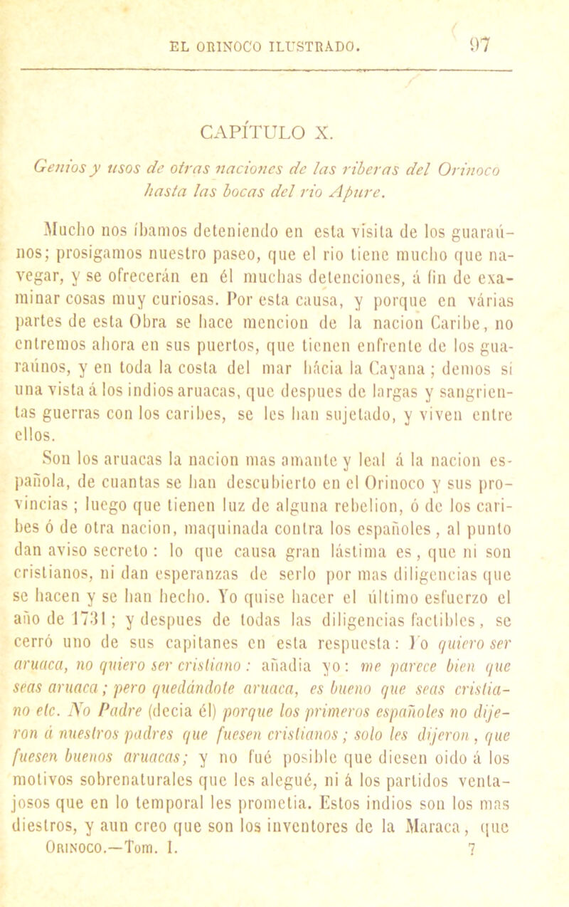 CAPÍTULO X. Genios y usos de otras naciones de las riberas del Orinoco hasta las bocas del rio Apure. Mucho nos íbamos deteniendo en esta visita de los guaraú- nos; prosigamos nuestro paseo, que el rio tiene mucho que na- vegar, y se ofrecerán en él muchas detenciones, á fin de exa- minar cosas muy curiosas. Por esta causa, y porque en várias partes de esta Obra se hace mención de la nación Caribe, no entremos ahora en sus puertos, que tienen enfrente de los guá- rannos, y en toda la costa del mar hácia la Cayana ; demos si una vista á los indios aruacas, que después de largas y sangrien- tas guerras con los caribes, se les han sujetado, y viven entre ellos. Son los aruacas la nación mas amante y leal á la nación es- pañola, de cuantas se han descubierto en el Orinoco y sus pro- vincias ; luego que tienen luz de alguna rebelión, ó de los cari- bes ó de otra nación, maquinada contra los españoles, al punto dan aviso secreto : lo que causa gran lástima es, que ni son cristianos, ni dan esperanzas de serlo por mas diligencias que se hacen y se han hecho. Yo quise hacer el último esfuerzo el año de 1731; y después de todas las diligencias factibles, se cerró uno de sus capitanes en esta respuesta: Yo quiero ser aruaca, no quiero ser cristiano : añadía yo: me parece bien que seas aruaca; pero quedándote aruaca, es bueno que seas cristia- no etc. lYo Padre (decía él) porque los primeros españoles no dije- ron á nuestros padres que fuesen cristianos; solo les dijeron, que fuesen buenos aruacas; y no fué posible que diesen oido á los motivos sobrenaturales que les alegué, ni á los partidos venta- josos que en lo temporal les prometía. Estos indios son los mas diestros, y aun creo que son los inventores de la Maraca, que Orinoco.—Tom. I. 7