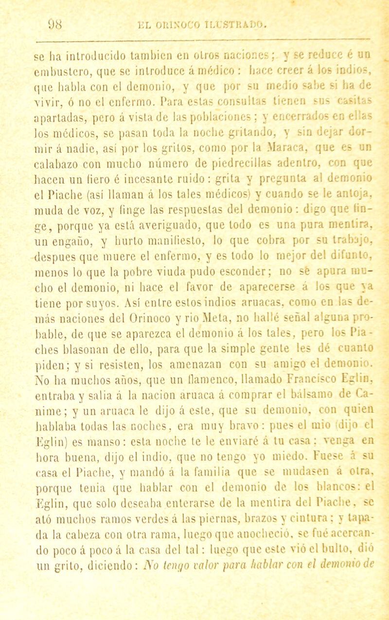 se lia introducido también en otros naciones; y se reduce é un embustero, que se introduce á médico : hace creer á los indios, que habla con el demonio, y que por su medio sabe si ha de vivir, ó no el enfermo. Para estas consultas tienen sus casitas apartadas, pero á vista de las poblaciones; y encerrados en ellas los médicos, se pasan toda la noche gritando, y sin dejar dor- mir á nadie, así por los gritos, como por la Maraca, que es un calabazo con mucho número de piedrecillas adentro, con que hacen un (iero é incesante ruido: grita y pregunta al demonio el Piache (así llaman á los tales médicos) y cuando se le antoja, muda de voz, y (inge las respuestas del demonio: digo que fin- ge, porque ya está averiguado, que todo es una pura mentira, un engaño, y hurto manifiesto, lo que cohra por su trabajo, después que muere el enfermo, y es todo lo mejor del difunto, menos lo que la pobre viuda pudo esconder; no sé apura mu- cho el demonio, ni hace el favor de aparecerse á los que \a tiene por suyos. Así entre estos indios aruacas, como en las de- más naciones del Orinoco y rio Meta, no bailé señal alguna pro- bable, de que se aparezca el demonio á los tales, pero los Pia- ches blasonan de ello, para que la simple gente les dé cuanto piden; y si resisten, los amenazan con su amigo el demonio. No ha muchos años, que un flamenco, llamado Francisco Eglin, entraba y salía á la nación aruaca á comprar el bálsamo de Ca- nime; y un aruaca le dijo á este, que su demonio, con quien hablaba todas las noches, era muy bravo: pues el mió dijo el Eglin) es manso: esta noche te le enviaré á tu casa: venga en hora buena, dijo el indio, que no tengo yo miedo. Vuese á su casa el Piache, y mandó á la familia que se mudasen á otra, porque tenia que hablar con el demonio de los blancos: el Eglin, que solo deseaba enterarse de la mentira del Piache, se aló muchos ramos verdes á las piernas, brazos y cintura: y tapa- da la cabeza con otra rama, luego que anocheció, se fué acercan- do poco á poco á la casa del tal: luego que este vió el bulto, dió un grito, diciendo: No tenijo valor para hablar coa el demonio de
