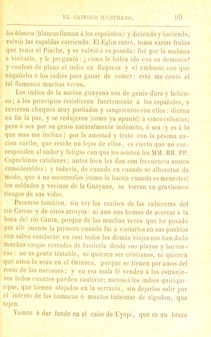 los blancos (blancos llaman á los españoles): y diciendo y haciendo, volvió las espaldas corriendo. El Eglin entró, tomó varias frutas que tenia el Piache, y se volvióá su posada: fué por la mañana á visitarle, y le preguntó: ¿cómo le había ido con su demonio? y confesó de plano el indio su flaqueza y el embuste con que engañaba á los indios para ganar de comer: esto me contó el tal llamenco muchas veces. Los indios de la nación guayana son de genio duro y belico- so; á los principios resistieron fuertemente á los españoles, y tuvieron choques muy porfiados y sangrientos con ellos: dieron en fin la paz, y se redujeron (como ya apunté) á cinco colonias; pero ó sea por su genio naturalmente indómito, ó sea (y es á lo que mas me inclino) por la amistad y trato con la pésima na- ción caribe, que reside no lejos de ellos, es cierto que no cor- responden al sudor y fatigas con que los asisten los MAL RR. I’P. Capuchinos catalanes; antes bien les dan con frecuencia sustos considerables; y todavía, de cuando en cuando se alborotan de modo, que á no socorrerlos (como lo hacen cuando es menester) los soldados y vecinos de la Guayana, se vieran en gravísimos riesgos de sus vidas. Pasemos también, sin ver los caribes de las cabeceras del rio Carom y de otros arroyos: ni aun nos hemos de acercará la boca de! rio Caura, porque de las muchas veces que he pasado por allí imenos la primera cuando fui á visitarlos en sus pueblos con salvo conducto) en casi todos los demás viajes nos han dado muchas cargas cerradas de fusilería desde sus playas y barran- cas: no es gente tratable, ni quieren ser cristianos, ni quieren que otros lo sean en el Orinoco, porque se tienen por amos del resto de las naciones; y en esa mala fé venden á los estranje- ros todos cuantos pueden cautivar; menosálos indios quiriqui- ripas, que tienen atajados en la serranía, sin dejarlos salir por el interés de las hamacas ó mantas finísimas de algodón, que tejen. \amos á dar fondo en el caño de Uyapi, que es un hrazo