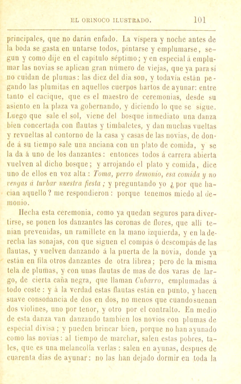 principales, que no darán enfado. La víspera y noche antes de la boda se gasta en untarse todos, pintarse y emplumarse, se- gún y como dije en el capítulo séptimo; y en especial á emplu- mar las novias se aplican gran número de viejas, que ya para sí no cuidan de plumas: las diez del dia son, y todavía están pe- gando las plumitas en aquellos cuerpos hartos de ayunar: entre tanto el cacique, que es el maestro de ceremonias, desde su asiento en la plaza va gobernando, y diciendo lo que se sigue. Luego que sale el sol, viene del bosque inmediato una danza bien concertada con flautas y timbaletes, y dan muchas vueltas y revueltas al contorno de la casa y casas de las novias, de don- de á su tiempo sale una anciana con un plato de comida, y se la da á uno de los danzantes: entonces todos á carrera abierta vuelven al dicho bosque; y arrojando el plato y comida, dice uno de ellos en voz alta : Toma, perro demonio, esa comida y no veiujas á turbar nuestra fiesta ; y preguntando yo ¿ por que ha- cían aquello? me respondieron : porque tenemos miedo al de- monio. Hecha esta ceremonia, como ya quedan seguros para diver- tirse, se ponen los danzantes las coronas de flores, que allí te- nían prevenidas, un ramillete en la mano izquierda, y en la de- recha las sonajas, con que siguen el compás ó descompás de las flautas, y vuelven danzando á la puerta de la novia, donde ya están en lila otros danzantes de otra librea; pero de la misma tela de plumas, y con unas flautas de mas de dos varas de lar- go, de cierta caña negra, que llaman Cubano, emplumadas á todo coste : y á la verdad estas flautas están en punto, y hacen suave consonancia de dos en dos, no menos que cuando suenan dos violines, uno por tenor, y otro por el contralto. En medio de esta danza van danzando también los novios con plumas de especial divisa ; y pueden brincar bien, porque no han ayunado como las novias: al tiempo de marchar, salen estas pobres, ta- les, que es una melancolía verlas : salen en ayunas, después de cuarenta dias de ayunar: no las han dejado dormir en toda la