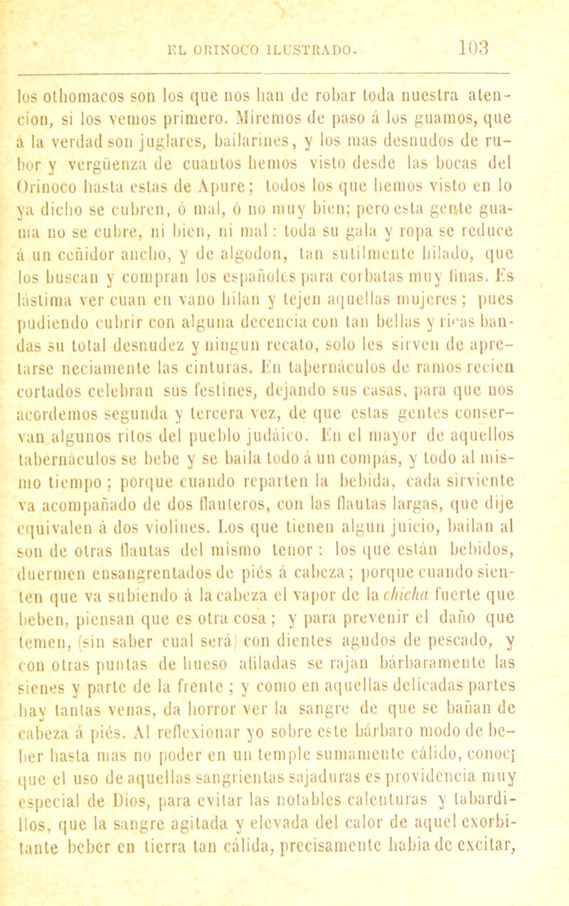 los othomacos son los que nos han de robar toda nuestra aten- ción, si los vemos primero. Miremos de paso á los guamos, que á la verdad son juglares, bailarines, y los mas desnudos de ru- bor y vergüenza de cuantos hemos visto desde las bocas del Orinoco hasta estas de Apure; lodos los que hemos visto en lo ya dicho se cubren, ó mal, ó no muy bien; pero esta gente gua- ma no se cubre, ni bien, ni mal: toda su gala y ropa se reduce á un ceñidor ancho, y de algodón, tan sutilmente hilado, que los buscan y compran los españoles para corbatas muy linas. Es lástima ver cuan en vano hilan y tejen aquellas mujeres; pues pudiendo cubrir con alguna decencia con tan bellas y rmas ban- das su total desnudez y ningún recato, solo les sirven de apre- tarse neciamente las cinturas. En tabernáculos de ramos recien cortados celebran sus festines, dejando sus casas, para que nos acordemos segunda y tercera vez, de que estas gentes conser- van algunos ritos del pueblo judaico. En el mayor de aquellos tabernáculos se bebe y se baila lodo á un compás, y todo al mis- mo tiempo ; porque cuando reparten la bebida, cada sirviente va acompañado de dos bauleros, con las flautas largas, que dije equivalen á dos violines. Los que tienen algún juicio, bailan al son de otras flautas del mismo tenor: los que están bebidos, duermen ensangrentados de piés á cabeza; porque cuando sien- ten que va subiendo á la cabeza el vapor de la chicha fuerte que beben, piensan que es otra cosa; y para prevenir el daño que temen, (sin saber cual será) con dientes agudos de pescado, y con otras puntas de hueso aliladas se rajan bárbaramente las sienes y parte de la frente ; y como en aquellas delicadas partes hay tantas venas, da horror ver la sangre de que se bañan de cabeza á pies. Al reflexionar yo sobre este bárbaro modo de be- ber hasta mas no poder en un temple sumamente cálido, conoc¡ que el uso de aquellas sangrientas sajaduras es providencia muy especial de Dios, para evitar las notables calenturas y tabardi- llos, que la sangre agitada y elevada del calor de aquel exorbi- tante beber en tierra tan cálida, precisamente habiade excitar,