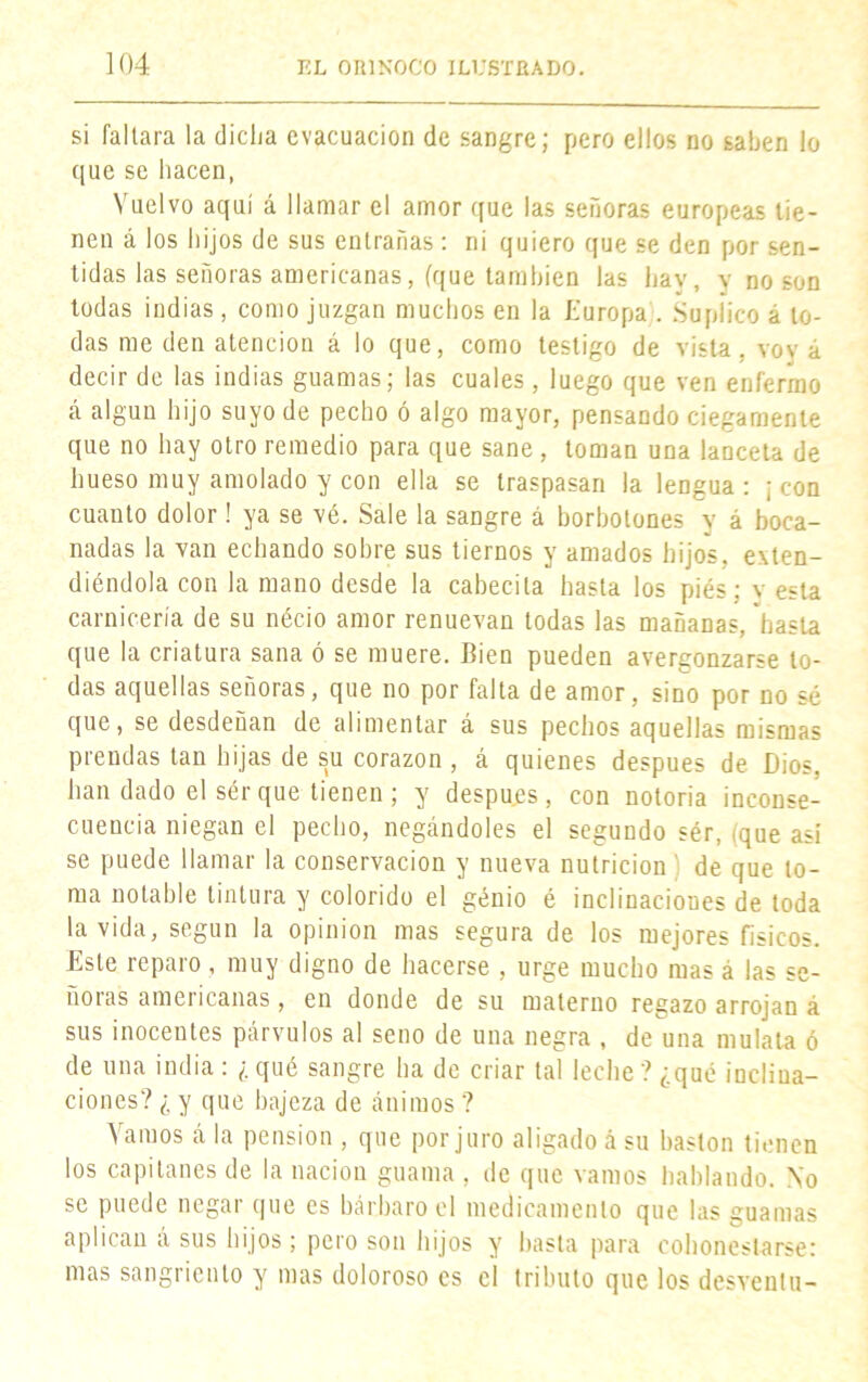 si faltara la elidía evacuación de sangre; pero ellos no saben lo que se hacen, Vuelvo aquí á llamar el amor que las señoras europeas tie- nen á los hijos de sus entrañas : ni quiero que se den por sen- tidas las señoras americanas, (que también las hav, y no son todas indias, como juzgan muchos en la Europa . Suplico á to- das me den atención á lo que, como testigo de vista, voy á decir de las indias guamas; las cuales, luego que ven enfermo á algún hijo suyo de pecho ó algo mayor, pensando ciegamente que no hay otro remedio para que sane , toman una lanceta de hueso muy amolado y con ella se traspasan la lengua : ; con cuanto dolor! ya se vé. Sale la sangre á borbotones y á boca- nadas la van echando sobre sus tiernos y amados hijos, exten- diéndola con la mano desde la cabedla hasta los piés; v esta carnicería de su nécio amor renuevan todas las mañanas, 'basta que la criatura sana ó se muere. Bien pueden avergonzarse to- das aquellas señoras, que no por falta de amor, sino por no sé que, se desdeñan de alimentar á sus pechos aquellas mismas prendas tan hijas de su corazón , á quienes después de Dios, bandado el sér que tienen; y despu.es, con notoria inconse- cuencia niegan el pecho, negándoles el segundo sér, (que así se puede llamar la conservación y nueva nutrición de que to- ma notable tintura y colorido el genio é inclinaciones de toda la vida, según la opinión mas segura de los mejores físicos. Este reparo , muy digno de hacerse , urge mucho mas á las se- ñoras americanas, en donde de su materno regazo arrojan á sus inocentes párvulos al seno de una negra , de una mulata ó de una india : ¿ qué sangre ha de criar tal leche ? ¿qué inclina- ciones? ¿ y que bajeza de ánimos ? Vamos á la pensión , que por juro aligado á su bastón tienen los capitanes de la nación guama , de que vamos hablando. No se puede negar que es bárbaro el medicamento que las guamas aplican a sus hijos; pero son hijos y basta para cohonestarse: mas sangriento y mas doloroso es el tributo que los desventu-
