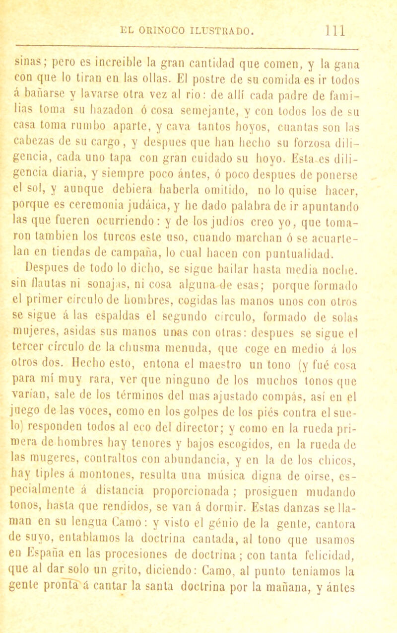 sinas; pero es increíble la gran cantidad que comen, y la gana con que lo tiran en las ollas. El postre de su comida es ir todos «á bañarse y lavarse otra vez al rio: de allí cada padre de fami- lias toma su hazadon ó cosa semejante, y con lodos los de su casa toma rumbo aparte, y cava tantos hoyos, cuantas son las cabezas de su cargo, y después que han hecho su forzosa dili- gencia, cada uno tapa con gran cuidado su hoyo. Esta es dili- gencia diaria, y siempre poco ánles, ó poco después de ponerse el sol, y aunque dehiera haberla omitido, no lo quise hacer, porque es ceremonia judáica, y he dado palabra de ir apuntando las que fueren ocurriendo: y de los judíos creo yo, que toma- ron también los turcos este uso, cuando marchan ó se acuarte- lan en tiendas de campaña, lo cual hacen con puntualidad. Después de lodo lo dicho, se sigue bailar hasta media noche, sin flautas ni sonajas, ni cosa alguna de esas; porque formado el primer círculo de hombres, cogidas las manos unos con otros se sigue á las espaldas el segundo círculo, formado de solas mujeres, asidas sus manos urnas con otras: después se sigue el tercer círculo de la chusma menuda, que coge en medio á los otros dos. Hecho esto, entona el maestro un tono (y fué cosa para mí muy rara, ver que ninguno de los muchos tonos que varían, sale de los términos del mas ajustado compás, así en el juego de las voces, como en los golpes de los pies contra el sue- lo) responden todos al eco del director; y como en la rueda pri- mera de hombres hay tenores y bajos escogidos, en la rueda de las mugeres, contraltos con abundancia, y en la de los chicos, hay tiples «i montones, resulta una música digna de oirse, es- pecialmente á distancia proporcionada ; prosiguen mudando tonos, hasta que rendidos, se van á dormir. Estas danzas se lla- man en su lengua Gamo: y visto el génio de la gente, cantora de suyo, entablamos la doctrina cantada, al tono que usamos en España en las procesiones de doctrina; con tanta felicidad, que al dar^olo un grito, diciendo: Camo, al punto teníamos la gente pronta á cantar la santa doctrina por la mañana, y ánles