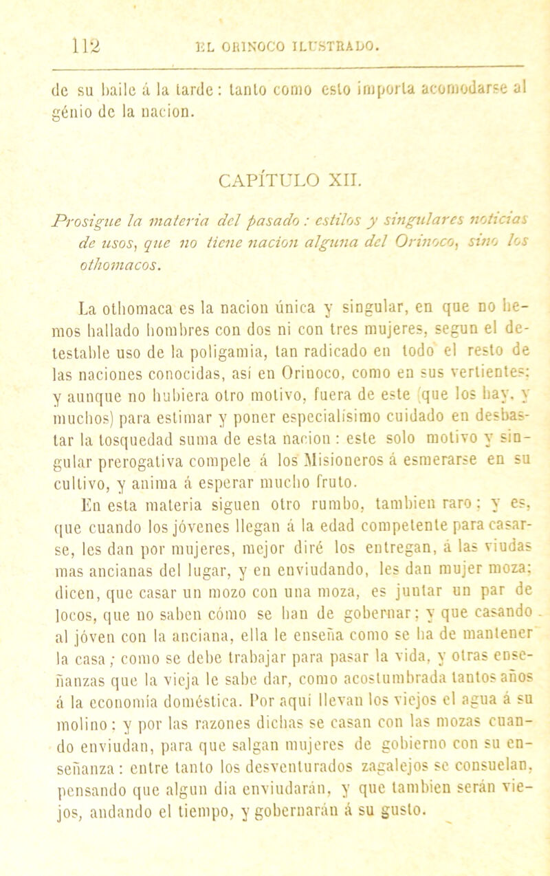 de su baile á la larde: lanío como esto importa acomodarse al génio de la nación. CAPÍTULO XII. Prosigue la materia del pasado : estilos y singulares noticias de usos, que no tiene nación alguna del Orinoco, sino los othomacos. La othomaca es la nación única y singular, en que no lie- mos hallado hombres con dos ni con tres mujeres, según el de- testable uso de la poligamia, tan radicado en todo el resto de las naciones conocidas, así en Oriuoco, como en sus vertientes: y aunque no hubiera otro motivo, fuera de este que los hay, y muchos) para estimar y poner especialísimo cuidado en desbas- tar la tosquedad suma de esta nación : este solo motivo y sin- gular prerogaliva compele á los Misioneros á esmerarse en su cultivo, y anima á esperar mucho fruto. En esta materia siguen otro rumbo, también raro; y es, que cuando los jóvenes llegan á la edad competente para casar- se, les dan por mujeres, mejor diré los entregan, á las viudas mas ancianas del lugar, y en enviudando, les dan mujer moza; dicen, que casar un mozo con una moza, es juular un par de locos, que no saben cómo se han de gobernar; y que casando al joven con la anciana, ella le enseña como se ha de mantener la casa; como se debe trabajar para pasar la vida, y otras ense- ñanzas que la vieja le sabe dar, como acostumbrada tantos años á la economía doméstica. Por aquí llevan los viejos el agua á su molino: y por las razones dichas se casan con las mozas cuan- do enviudan, para que salgan mujeres de gobierno con su en- señanza: entre tanto los desventurados zagalejos se consuelan, pensando que algún dia enviudarán, y que también serán vie- jos, andando el tiempo, y gobernarán á su gusto.