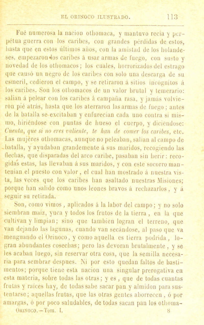 Fué numerosa la nación olhomaca, y mantuvo recia y per- pétua guerra con los caribes, con grandes pérdidas déoslos, basta que en estos últimos anos, con la amistad de los holande- ses, empezáronlos caribes á usar armas de luego, con susto y novedad de los othomacos; los cuales, horrorizados del estrago que causó un negro de los caribes con solo una descarga de su esmeril, cedieron el campo, y se retiraron á sitios incógnitos á los caribes. Son los othomacos de un valor brutal y temerario: salían á pelear con los caribes ó campaña rasa, y jamás volvie- ron pié atrás, hasta que los aterraron las armas de luego; antes de la batalla se excitaban y enfurecían cada uno contra si mis- mo, hiriéndose con puntas de hueso el cuerpo, y diciéndose: Cuenta, que si no eres valiente, te han de comer los caribes, etc. Las mujeres olhomacas, aunque no peleaban, salían al campo de -batalla, y ayudaban grandemente á sus maridos, recogiendo las Hechas, que disparadas del arco caribe, pasaban sin herir: reco- gidas estas, las llevaban ásus maridos, y con este socorro man- tenían el puesto con valor, el cual han mostrado á nuestra vis- ta, las veces que los caribes han asaltado nuestras Misiones; porque han salido como unos leones bravos á rechazarlos, y á seguir su retirada. Son, como vimos, aplicados á la labor del campo; y no solo siembran maíz, yuca y todos los frutos de la tierra , en la que cultivan y limpian; sino que también logran el terreno, que van dejando las lagunas, cuando van secándose, al paso que va menguando el Orinoco, y como aquella es tierra podrida, lo- gran abundantes cosechas; pero las devoran brutalmente , y se les acaban luego, sin reservar otra cosa, que la semilla necesa- ria para sembrar después. Ni por esto quedan faltos de basti- mentos; porque tiene esta nación una singular prerogativa en esta materia, sobre todas las otras; y es, que de todas cuantas frutas y raíces hay, de todas sabe sacar pan y almidón para sus- tentarse; aquellas frutas, que las otras gentes aborrecen , ó por amargas, ó por poco saludables, de todas sacan pan los otlioma- Orinoco.—Tom. I. 8