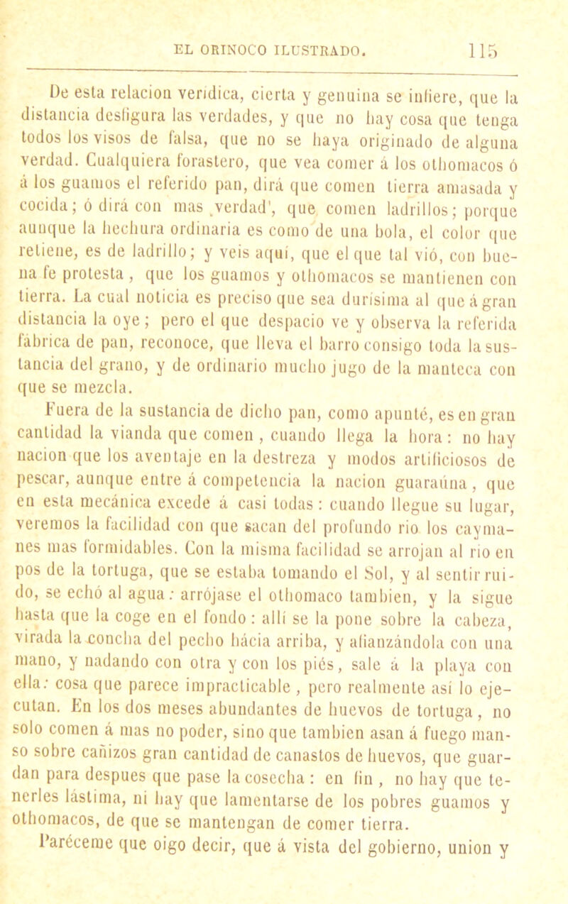 De esta relacioa verídica, cierta y genuina se infiere, que la distancia desfigura las verdades, y que no hay cosa que tenga todos los visos de falsa, que no se haya originado de alguna verdad. Cualquiera forastero, que vea comer á los othomaeos ó á los guamos el referido pan, dirá que comen tierra amasada y cocida; ó dirá con mas ^verdad', que comen ladrillos; porque aunque la hechura ordinaria es como de una hola, el color que retiene, es de ladrillo; y veis aquí, que el que tal vió, con bue- na fe protesta , que los guamos y othomaeos se mantienen con tierra. La cual noticia es preciso que sea durísima al queágran distancia la oye; pero el que despacio ve y observa la referida fábrica de pan, reconoce, que lleva el barro consigo toda la sus- tancia del grano, y de ordinario mucho jugo de la manteca con que se mezcla. fuera de la sustancia de dicho pan, como apunté, es en gran cantidad la vianda que comen , cuando llega la hora: no hay nación que los aventaje en la destreza y modos artificiosos de pescar, aunque entre á competencia la nación guaraúna, que en esta mecánica excede á casi todas: cuando llegue su lugar, veremos la facilidad con que sacan del profundo rio los cayma- nes mas formidables. Con la misma facilidad se arrojan al rio en pos de la tortuga, que se estaba tomando el Sol, y al sentir rui- do, se echó al agua: arrójase el olhomaco también, y la sigue hasta que la coge en el fondo: allí se la pone sobre la cabeza, virada la concha del pecho hácia arriba, y afianzándola con una mano, y nadando con otra y con los pies, sale á la playa con ella: cosa que parece impracticable , pero realmente así ¡o eje- cutan. En los dos meses abundantes de huevos de tortuga , no solo comen á mas no poder, sino que también asan á fuego man- so sobre cañizos gran cantidad de canastos de huevos, que guar- dan para después que pase la cosecha : en fin , no hay que te- nerles lástima, ni hay que lamentarse de los pobres guamos y othomaeos, de que se mantengan de comer tierra. l’aréceme que oigo decir, que á vista del gobierno, unión y