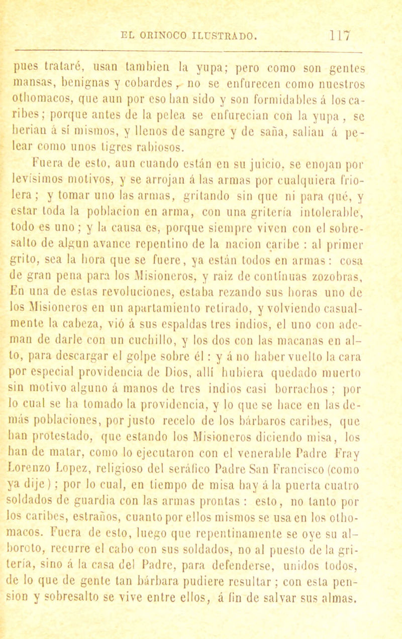 pues trataré, usan también la yupa; pero como son gentes mansas, benignas y cobardes r no se enfurecen como nuestros othomacos, que aun por eso lian sido y son formidables á los ca- ribes; porque antes de la pelea se enfurecían con la yupa, se lierian á sí mismos, y llenos de sangre y de saña, salían á pe- lear como unos tigres rabiosos. Fuera de esto, aun cuando están en su juicio, se enojan por levísimos motivos, y se arrojan á las armas por cualquiera frio- lera ; y tomar uno las armas, gritando sin que ni para qué, y estar toda la población en arma, con una gritería intolerable, todo es uno; y la causa es, porque siempre viven con el sobre- salto de algún avance repentino de la nación caribe : al primer grito, sea la hora que se fuere, ya están todos en armas: cosa de gran pena para los Misioneros, y raíz de continuas zozobras, En una de estas revoluciones, estaba rezando sus horas uno de los Misioneros en un apartamiento retirado, y volviendo casual- mente la cabeza, vio á sus espaldas tres indios, el uno con ade- man de darle con un cuchillo, y los dos con las macanas en al- to, para descargar el golpe sobre él: y á no haber vuelto la cara por especial providencia de Dios, allí hubiera quedado muerto sin motivo alguno á manos de tres indios casi borrachos ; por lo cual se ha tomado la providencia, y lo que se hace en las de- más poblaciones, por justo recelo de los bárbaros caribes, que lian protestado, que estando los Misioneros diciendo misa, los han de matar, como lo ejecutaron con el venerable Padre Fray Lorenzo López, religioso del seráfico Padre San Francisco (como ya dije); por lo cual, en tiempo de misa hay á la puerta cuatro soldados de guardia con las armas prontas: esto, no tanto por los caribes, estraños, cuanto por ellos mismos se usa en los otlio- macos. Fuera de esto, luego que repentinamente se oye su al- boroto, recurre el cabo con sus soldados, no al puesto de la gri- tería, sino á la casa del Padre, para defenderse, unidos todos, de lo que de gente tan bárbara pudiere resultar; con esta pen- sión y sobresalto se vive entre ellos, á íin de salvar sus almas.