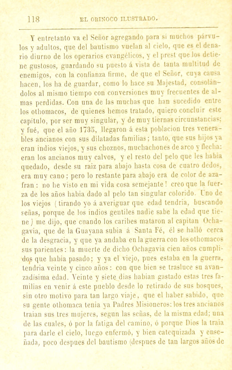 Y entretanto va el Señor agregando para sí muchos párvu- los y adultos, que del bautismo vuelan al cielo, que es el dena- rio diurno de los operarios evangélicos, y el prest que los detie- ne gustosos, guardando su puesto á vista de tanta multitud de enemigos, con la conlianza firme, de que el Señor, cuya causa hacen, los ha de guardar, como lo hace su Majestad, consolán- dolos al mismo tiempo con conversiones muy frecuentes de al- mas perdidas. Con una de las muchas que han sucedido entre los othomacos, de quienes hemos tratado, quiero concluir este capítulo, por ser muy singular, y de muy tiernas circunstancias: y fué, que el año 1735, llegaron á esta población tres venera- bles ancianos con sus dilatadas familias; tanto, que sus hijos ya eran indios viejos, y sus choznos, muchachones de arco y flecha: eran los ancianos muy calvos, y el resto del pelo que les habla quedado, desde su raiz para ahajo hasta cosa de cuatro dedos, era muy cano; pero lo restante para abajo era de color de aza- frán : no he visto en mi vida cosa semejante ! creo que la fuer- za de los años habia dado al pelo tan singular colorido. Lno de los viejos (tirando yo á averiguar que edad tendría, buscando señas, porque de los indios gentiles nadie sabe la edad que tie- ne] me dijo, que cuando los caribes mataron al capitán Ocha- gavia, que de la Guayana subía á Santa Fé, él se bailó cerca de la desgracia, y que ya andaba en la guerra con los othomacos sus parientes: la muerte de dicho Ochagavia cien anos cumpli- do^ que habia pasado; y ya el viejo, pues estaba en la guerra, tendría veinte y cinco años: con que bien se trasluce su avan- zadísima edad. Veinte y siete dias habían gastado estas tres fa- milias en venir á este pueblo desde lo retirado de sus bosques, sin otro motivo para tan largo viaje, que el haber sabido, que su gente othomaca tenia ya Padres .Misioneros: los tres ancianos traían sus tres mujeres, según las señas, de la misma edad: una de las cuales, ó por la fatiga del camino, ó porque Dios la traia para darle el cielo, luego enfermó, y bien catequizada y ense- ñada, poco después del bautismo (después de tan largos anos de