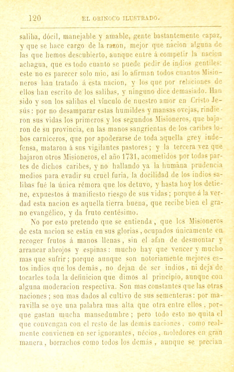 sal iba, dócil, manejable y amable, gente bastantemente capaz, y que se hace cargo de la razón, mejor que nación alguna de las que hemos descubierto, aunque entre á competir la nación achagua, que es todo cuanto se puede pedir de indios gentiles: este no es parecer solo mió, así lo afirman todos cuantos Misio- neros han tratado á esta nación, y los que por relaciones de ellos han escrito de los salibas, y ninguno dice demasiado. Han sido y son los salibas el vínculo de nuestro amor en Cristo Je- sús : por no desamparar estas humildes y mansas ovejas, rindie • ron sus vidas los primeros y los segundos .Misioneros, que baja- ron de su provincia, en las manos sangrientas de los caribes lo- bos carniceros, que por apoderarse de toda aquella grey inde- fensa, mataron á sus vigilantes pastores; y la tercera vez que bajaron otros Misioneros, el año 1731, acometidos por todas par- les de dichos caribes, y no hallando ya la humana prudencia medios para evadir su cruel furia, la docilidad de los indios sa- libas fué la única rémora que los detuvo, y hasta hoy los detie- ne, expuestos á manifiesto riesgo de sus vidas; porque á la ver- dad esta nación es aquella tierra buena, que recibe bien el gra- no evangélico, y da fruto centésimo. No por esto pretendo que se entienda , que les Misioneros de esta nación se están en sus glorias, ocupados únicamente en recoger frutos á manos llenas, sin el afan de desmontar y arrancar abrojos y espinas: mucho hay que vencer y mucho masque sufrir; porque aunque son notoriamente mejores es- tos indios que los demás, no dejan de ser indios, ni deja de locarles toda la definición que dimos al principio, aunque con alguna moderación respectiva. Son mas constantes que las otras naciones; son mas dados al cultivo de sus sementeras: por ma- ravilla se oye una palabra mas alta que otra entre ellos, por- que gastan mucha mansedumbre; pero todo esto no quila el que convengan con el resto de las demás naciones, como real- mente convienen en ser ignorantes, nécios, moledores en gran manera , borrachos como lodos los demás , aunque se precian