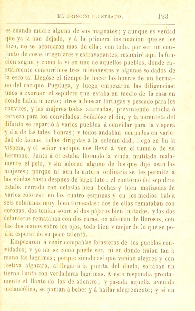 es cuando muere alguno de sus magnates ; y aunque es verdad que ya la han dejado, y á la primera insinuación que se les hizo, no se acordaron mas de ella: con todo, por ser un con- junto de cosas irregulares y extravagantes, resumiré aquí la fun- ción según y como la vi en uno de aquellos pueblos, donde ca- sualmente concurrimos tres misionesros y algunos soldados de la escolta. Llegóse el tiempo de hacer las honras de un herma- no del cacique Pugduga, y luego empezaron las diligencias: unos á exornar el sepulcro que estaba en medio de la casa en donde había muerto ; otros á buscar tortugas y pescado para los convites, y las mujeres todas atareadas, previniendo chicha ó cerveza para los convidados. Señalóse el dia, y la parentela del difunto se repartió á varios pueblos á convidar para la víspera y dia de las tales honras; y todos andaban ocupados en varie- dad de faenas, todas dirigidas á la solemnidad; llegó en fin la víspera, y el señor cacique nos llevó á ver el túmulo de su hermano. Junto á él estaba llorando la viuda, mutilado mala- mente el pelo, y sin adorno alguno de los que dije usan las mujeres; porque ni aun la untura ordinaria se les permite á las viudas hasta después de largo luto ; el contorno del sepulcro estaba cerrado con celosías bien hechas y bien matizadas de varios colores: en las cuatro esquinas y en los medios había seis columnas muy bien torneadas: dos de ellas remataban con coronas, dos tenían sobre si dos pájaros bien imitados, y las dos delanteras remataban con dos caras, en ademan de llorosas, con las dos manos sobre los ojos, todo bien y mejor de lo que se po- día esperar de su poco talento. Empezaron á venir compañías forasteras de los pueblos con- vidados; y yo no sé como puede ser, ni en donde traían tan á mano las lágrimas; porque siendo así que venían alegres y con festiva algazara, al llegar á la puerta del duelo, soltaban un tierno llanto con verdaderas lágrimas. A este respondía pronta- mente el llanto de los de adentro; y pasada aquella avenida melancólica, se ponían ábeber y á bailar alegremente; y si en