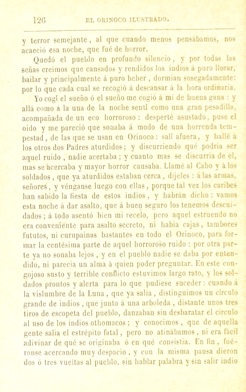 y terror semejante , al que cuando menos pensábamos, nos acaeció esa noche, que fué de horror. Quedó el pueblo en profundo silencio, v por todas las señas creimos que cansados y rendidos los indios á puro llorar, bailar y principalmente á puro beber, dormían sosegadamente: por lo que cada cual se recogió á descansar á la hora ordinaria. Yo cogí el sueño ó el sueño me cogió á mi de buena gana : y allá como a la una de la noche sentí como una gran pesadilla, acompañada de un eco horroroso : desperté asustado, puse el oido y me pareció que sonaba á modo de una horrenda tem- pestad , de las que se usan en Orinoco: salí afuera, y hallé a los otros dos Padres aturdidos; y discurriendo qué podria ser aquel ruido , nadie acertaba ; y cuanto mas se discurría de el, mas se Acercaba y mayor horror causaba. Llamé al Cabo y á los soldados, que ya aturdidos estaban cerca , díjeles: á las armas, señores, y vénganse luego con ellas, porque tal vez los caribes lian sabido la fiesta de estos indios, y habrán dicho : vamos esta noche á dar asalto, que á buen seguro los tenemos descui- dados; á lodo asentó bien mi recelo, pero aquel estruendo no era conveniente para asalto secreto, ni habia cajas, tambores (ututos, ni curupainas bastantes en todo el Orinoco, para for- mar la centésima parte de aquel horroroso ruido : por otra par- te ya no sonaba lejos, y en el pueblo nadie se daba por enten- dido, ni parecía un alma á quien poder preguntar. Kn este con- gojoso susto y terrible conflicto estuvimos largo rato, y los sol- dados prontos y alerta para lo que pudiese suceder: cuando á la vislumbre de la Luna, que ya salia , distinguimos un círculo grande de indios, que junto á una arboleda , distante unos tres tiros de escopeta del pueblo, danzaban siu desbaratar el circulo al uso de los indios othomacos ; y conocimos , que de aquella gente salia el estrépito fatal, pero no atinábamos, ni era fácil adivinar de qué se originaba ó en qué consistía. En fin , fué- ronse acercando muy despacio . y con la misma pausa dieron dos ó tres vueltas al pueblo, sin hablar palabra y sin salir indio