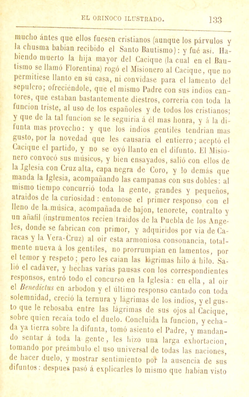 mucho ántes que ellos fuesen cristianos (aunque los párvulos y la chusma habían recibido el Santo Bautismo): y fué asi. Ha- biendo muerto la hija mayor del Cacique (la cual en el Bau- tismo se llamó Florentina) rogó el Misionero al Cacique, que no permitiese llanto en su casa, ni convidase para el lamento del sepulcio; ofreciéndole, que el mismo Padre con sus indios can- tores, que estaban bastantemente diestros, correría con toda la función triste, al uso de los españoles y de todos los cristianos; y que de la tal función se le seguiría á él mas honra, y á la di- funta mas provecho: y que los indios gentiles tendrían mas gusto, por la novedad que les causaría el entierro; aceptó el Cacique el partido, y no se oyó llanto en el difunto. El Misio- neio convocó sus músicos, y bien ensayados, salió con ellos de la Iglesia con Cruz alta, capa negra de Coro, y lo demás que manda la Iglesia, acompañando las campanas con sus dobles: al mismo tiempo concurrió toda la gente, grandes y pequeños, atraídos de la curiosidad : entonóse el primer responso con el lleno de la música, acompañada de bajón, lenorcte, contrallo y un añafil (instrumentos recien traídos de la Puebla de los Ange- les, donde se fabrican con primor, y adquiridos por via de Ca- racas y la \era-Cruz) al oir esta armoniosa consonancia, total- mente nueva á los gentiles, no prorrumpían en lamentos, por el temor y respeto; pero les caían las lágrimas hilo á hilo. Sa- lió el cadáver, y hechas varias pausas con los correspondientes responsos, entró todo el concurso en la Iglesia: en ella , al oir el Benediclus en arbodon y el último responso cantado con toda solemnidad, creció la ternura y lágrimas de los indios, y el gus- to que le rebosaba entre las lágrimas de sus ojos al Cacique, sobre quien recaía todo el duelo. Concluida la función, y echa- da ya tierra sobre la difunta, tomó asiento el Padre, y mandan- do sentar á toda la gente, les hizo una larga exhortación, tomando por preámbulo el uso universal de todas las naciones, de hacer duelo, y mostrar sentimiento poí1 la ausencia de sus difuntos: después pasó á explicarles lo mismo que habían visto