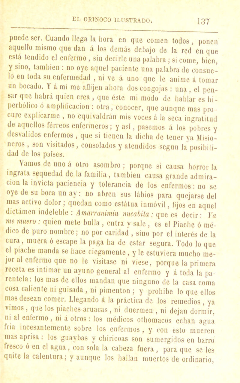 puede ser. Cuando llega la hora en que comen todos, ponen aquello mismo que dan á los demás debajo de la red en que está tendido el enfermo, sin decirle una palabra; si come, bien, y sino, también : no oye aquel paciente una palabra de consue- lo en toda su enfermedad , ni ve á uno que le anime á tomar un bocado. Y á mí me abijen ahora dos congojas: una , el pen- sar que habrá quien crea , que éste mi modo de hablar es hi- perbólico ó amplificación : otra, conocer, que aunque mas pro- cure explicarme , no equivaldrán mis voces á la seca ingratitud de aquellos férreos enfermeros; y así, pasemos á los pobres y desvalidos enfermos , que si tienen la dicha de tener ya Misio- neros , son visitados, consolados y atendidos según la posibili- dad de los países. Vamos de uno á otro asombro; porque si causa horror la ingrata sequedad de la familia, también causa grande admira- ción la invicta paciencia y tolerancia de los enfermos: no se oye de su boca un ay: no abren sus lábios para quejarse del mas activo dolor; quedan como estátua inmóvil, lijos en aquel dictámen indeleble : Amarranimiu nucabila : que es decir: Ya me muero : quien mete bulla , entra y sale, es el Piache ó mé- dico de puro nombre; no por caridad , sino por el interés de la cura, muera ó escape la paga ha de estar segura. Todo lo que el piache manda se hace ciegamente, y le estuviera mucho me- jor al enfermo que no le visitase ni viese, porque la primera receta es intimar un ayuno general al enfermo y á toda la pa- rentela: los mas de ellos mandan que ninguno de la casa coma cosa caliente ni guisada, ni pimentón ; y prohíbe lo que ellos mas desean comer. Llegando á la práctica de los remedios, ya vimos, que los piaches aruacas, ni duermen , ni dejan dormir, nii al enfermo , ni á otros : los médicos othomacos echan agua Iría incesantemente sobre los enfermos , y con esto mueren mas aprisa: los guaybas y chiricoas son sumergidos en barro fresco ó en el agua, con sola la cabeza fuera , para que se les quite la calentura; y aunque los hallan muertos de ordinario,