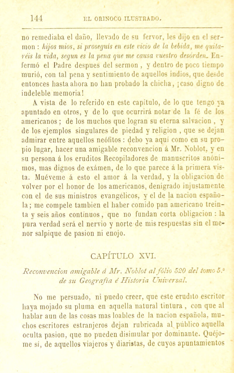 no remediaba el daño, llevado de su fervor, les dijo en el ser- món : hijos mios, si proseguís en este vicio de la bebida, me quita- réis la vida, según es la pena que me causa vuestro desorden. En- fermó el Padre después del sermón , y dentro de poco tiempo murió, con tal pena y sentimiento de aquellos indios, que desde entonces hasta ahora no han probado la chicha, ¡caso digno de indeleble memoria! A vista de lo referido en este capítulo, de lo que tengo ya apuntado en otros, y de lo que ocurrirá notar de la fé de los americanos; de los muchos que logran su eterna salvación , y de los ejemplos singulares de piedad y religión , que se dejan admirar entre aquellos neófitos: deho ya aqui como en su pro- pio lugar, hacer una amigable reconvención á Mr. Noblot, y en su persona á los eruditos Recopiladores de manuscritos anóni- mos, mas dignos de exámen, de lo que parece á la primera vis- ta. Muéveme á esto el amor á la verdad, y la obligación de volver por el honor de los americanos, denigrado injustamente con el de sus ministros evangélicos, y el de la nación españo- la; me compele también el haber comido pan americano trein- ta y seis años continuos, que no fundan corta obligación : la pura verdad será el nervio y norte de mis respuestas sin el me- nor salpique de pasión ni enojo. CAPÍTULO XVI. Reconvención amigable á Air. Nobiot al folio 5Q0 del tomo 5.° de su Geografía c Historia Universal. No me persuado, ni puedo creer, que este erudito escritor haya mojado su pluma en aquella natural tintura , con que al hablar aun de las cosas mas loables de la nación española, mu- chos escritores estranjeros dejan rubricada al público aquella oculta pasión, que no pueden disimular por dominante. Quéjo- me sí, de aquellos viajeros y diaristas, de cuyos apuntamientos