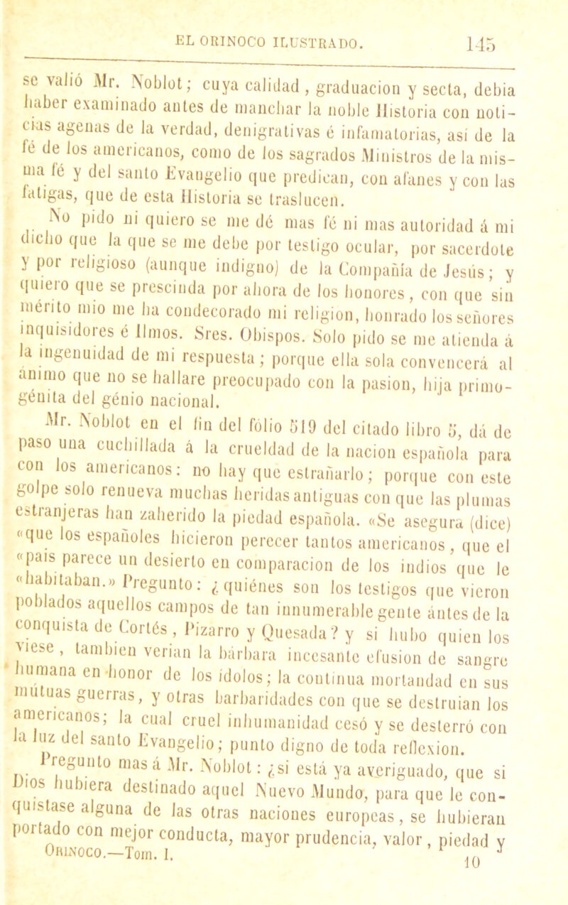 se valió Mr. Noblot; cuya calidad , graduación y secla, debia ia tr examinado antes de manchar la noble Historia con noti- cias agenas de la verdad, denigrativas é infamatorias, asi de la le de los americanos, como de los sagrados Ministros de la mis- ma íé y del santo Evangelio que predican, con afanes y con las laligas, que de esta Historia se traslucen. No pido ni quiero se me dé mas le ni mas autoridad á mi (icbo que la que se me debe por testigo ocular, por sacerdote y por religioso (aunque indigno) de la Compañía de Jesús; y quiero que se prescinda por ahora de los honores, con que sin mentó mío me ha condecorado mi religión, honrado los señores inquisidores é limos. Sres. Obispos. Solo pido se me atienda á a ingenuidad de mi respuesta; porque ella sola convencerá al animo que no se hallare preocupado con la pasión, hija primo- génita del génio nacional. Mr. Noblot en el fin del folio 519 del citado libro 5, dá de paso una cuchillada á la crueldad de la nación española para con los americanos: no hay qué estrenarlo; porque con este golpe solo renueva muchas heridas antiguas con que las plumas cstianjeras lian zaherido la piedad española. «Se asegura (dice) «que los españoles hicieron perecer tantos americanos, que el «país parece un desierto en comparación de los indios que le «habitaban.» Pregunto: ¿quiénes son los testigos que vieron poblados aquellos campos de tan innumerable gente antes de la conquista de Cortés, Pizarra y Quesada? y si hubo quien los )iese ’ laml)|cn verían la bárbara incesante efusión de sangre i urna na en honor de los ídolos; la continua mortandad en sus mutuas guerras, y otras barbaridades con que se destruían los americanos; la cual cruel inhumanidad cesó y se desterró con a ,z del sant0 Evangelio; punto digno de toda reflexión. regunto mas á Mr. Noblot: ¿si está ya averiguado, que si ios hubiera destinado aquel Nuevo Mundo, para que le con- quistase alguna de las otras naciones europeas, se hubieran portado con mejor conducta, mayor prudencia, valor, piedad y