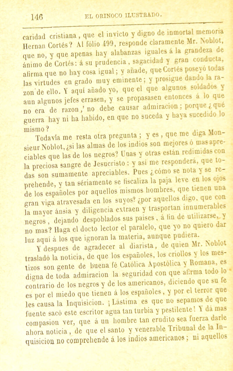 caridad cristiana , que el invicto y digno de inmortal memoria Hernán Cortés? Al folio 499, responde claramente Mr. Noblot, que no, y que apenas hay alabanzas iguales a la grandeza de ánimo de Cortés: á su prudencia, sagacidad y gran conduela, afirma que no hay cosa igual; y añade, que Cortés las virtudes en grado muy eminente; y prosigue dando 1-.ra- zón1 de ello. Y aquí añado yo, que el que algunos soldados y aun algunos jefes errasen, y se propasasen entonces a lo que no era de razón / no debe causar admiración ; porque , que guerra hay ni ha habido, en que no suceda y haya sucediuo ^Todavía me resta otra pregunta ; y es , que me diga Mon- sieur Noblot, ¿si las almas de los indios son mejores o mas apre- ciables que las de los negros? Unas y otras están redimidas con la preciosa sangre de Jesucristo : y así me responderá, que lu- das son sumamente apreciables. Pues ¿como se nota y e re- prehende, y tan sériamente se fiscaliza la paja leve en los ojos de los españoles por aquellos mismos hombres, que tienen una erran viga atravesada en los suyos? ¿por aquellos digo, que con la mayor ansia y diligencia extraen y irwporun .nname^hte negros , dejando despoblados sus países , a hn de utilizar- , no mas? llaga el docto lector el paralelo, que yo no quiero dar luz aquí á los que ignoran la materia, aunque pudiera. Y después de agradecer al diarista, de quien Mr. i trasladó la noticia, de que los españoles, los criollos y los mes- tizos son gente de buena fé Católica Apostólica y Romana, e digna de toda admiración la segundad con que afirma todo contrario de los negros y de los americanos, diciendo que bU fe es por el miedo que tienen á los españoles, y por el terror que les causa la Inquisición. ¡ Lástima es que no sepamos de que fuente sacó este escritor agua tan turbia y pestilente! Y da mas compasión ver, que á un hombre tan erudito sea fuerza darle ahora noticia, de que el santo y venerable Tribunal de la In- quisición no comprehende á los indios americanos; ni aquellos