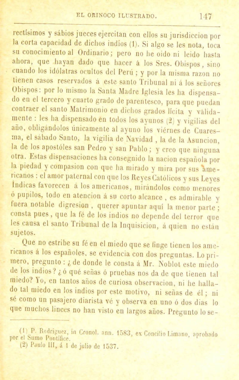 rectísimos y sábios jueces ejercitan con ellos su jurisdicción pol- la corta capacidad de dichos indios (1). Si algo se les nota, toca su conocimiento al Ordinario; pero no he oido ni leído hasta ahora, que hayan dado que hacer á los Sres. Obispos, sino cuando los idólatras ocultos del Perú ; y por la misma razón no tienen casos reservados á este santo Tribunal ni á los señores Obispos, por lo mismo la Santa Madre Iglesia les ha dispensa- do en el tercero y cuarto grado de parentesco, para que puedan contraer el santo Matrimonio en dichos grados lícita y válida- mente : les ha dispensado en todos los ayunos (2) y vigilias del año, obligándolos únicamente al ayuno íos viérnes de Cuares- ma, el sábado Santo, la vigilia de Navidad , la de la Asunción, la de los apostóles san Pedro y san Pablo; y creo que ninguna otra. Estas dispensaciones ha conseguido la nación española pol- la piedad x compasión con que ha mirado y mira por sus'ame- ricanos . el amor paternal con que los Reyes Católicos y sus Leyes Indicas faxorecen á los americanos, mirándolos como menores ó pupilos, todo en atención á su corto alcance , es admirable y fuera notable digresión , querer apuntar aquí la menor parte ; consta pues, que la fe de los indios no depende del terror que les causa el santo Iribunal de la Inquisición, á quien no están sujetos. Que no estribe su féen el miedo que se finge tienen los ame- ricanos á los españoles, se evidencia con dos preguntas. Lo pri- mero, pregunto : ¿de donde le consta á Mr. Noblot este miedo de los indios? ¿ó qué señas ó pruebas nos da de que tienen tal miedo? lo, en tantos años de curiosa observación, ni lie halla- do tal miedo en los indios por este motivo, ni señas de él; ni sé como un pasajero diarista vé y observa en uno ó dos dias lo que muchos linces no han visto en largos años. Pregunto lose- (i P. Rodríguez, in Cronoi. ann. 1583, ex Concilio Limano, aprobado por el Sumo Pontífice. ’ 1 (2) Paulo III, á 1 de julio de 1537.