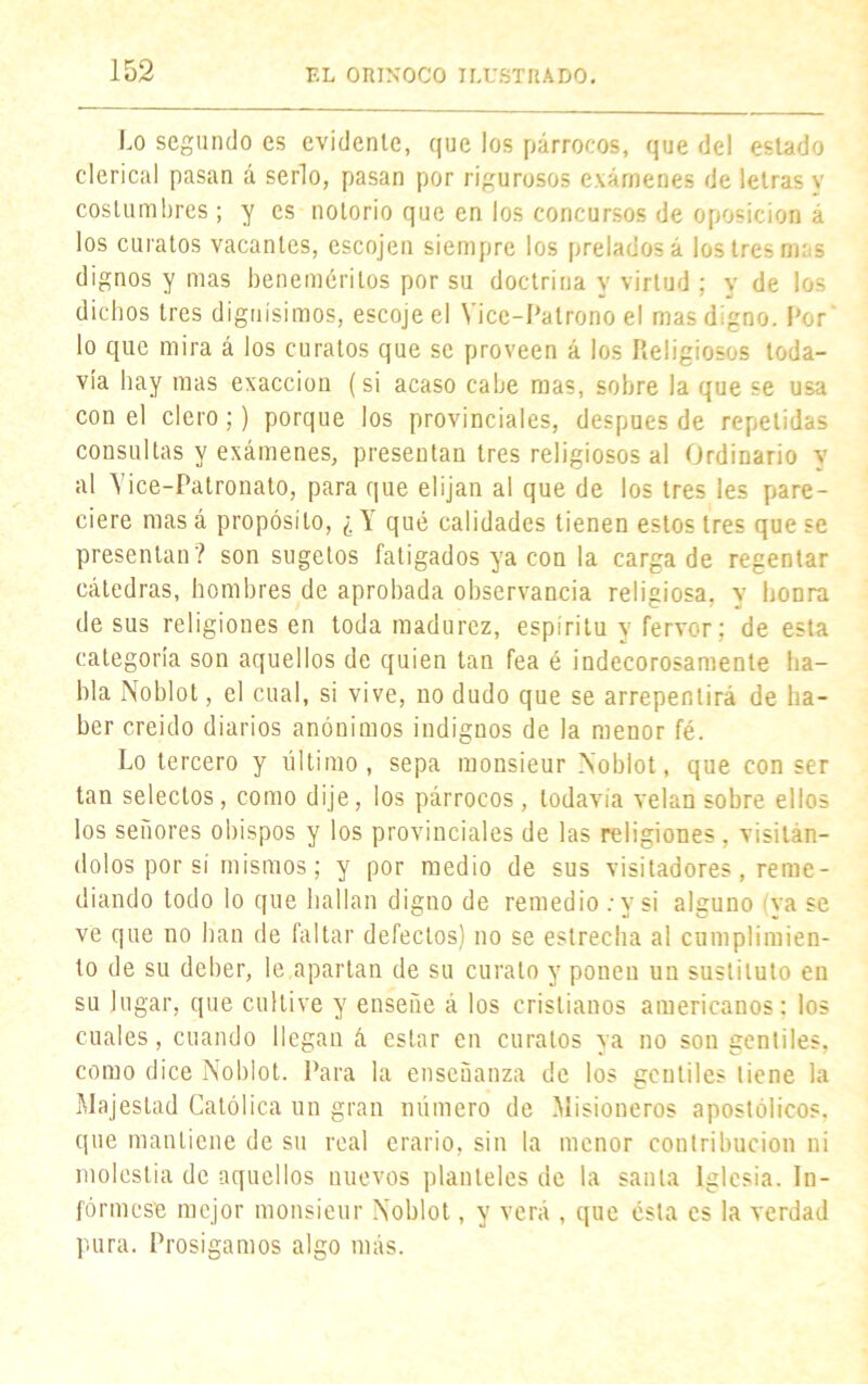 Lo segundo es evidente, que los párrocos, que del estado clerical pasan á serlo, pasan por rigurosos exámenes de letras v costumbres ; y es notorio que en los concursos de oposición á los curatos vacantes, escojen siempre los prelados á los tres nías dignos y mas beneméritos por su doctrina y virtud ; y de los dichos tres dignísimos, escojeel Vice-Patrono el mas digno. Por lo que mira á los curatos que se proveen á los Religiosos toda- vía hay mas exacción (si acaso cabe mas, sobre la que se usa con el clero;) porque los provinciales, después de repelidas consultas y exámenes, presentan tres religiosos al Ordinario y al Yice-Patronato, para que elijan al que de los tres les pare- ciere mas á propósito, ¿ \ qué calidades tienen estos tres que se presentan? son sugetos fatigados ya con la carga de regentar cátedras, hombres de aprobada observancia religiosa, y honra de sus religiones en toda madurez, espíritu y fervor; de esta categoría son aquellos de quien tan fea é indecorosamente ha- bla Noblot, el cual, si vive, no dudo que se arrepentirá de ha- ber creído diarios anónimos indignos de la menor fé. Lo tercero y último, sepa monsieur Noblot, que con ser tan selectos, como dije, los párrocos, todavía velan sobre ellos los señores obispos y los provinciales de las religiones, visitán- dolos por sí mismos; y por medio de sus visitadores, reme- diando todo lo que hallan digno de remedio .* y si alguno va se ve que no han de faltar defectos) no se estrecha al cumplimien- to de su deher, le apartan de su curato y ponen un sustituto en su lugar, que cultive y enseñe á los cristianos americanos: los cuales, cuando llegan á estar en curatos ya no son gentiles, como dice Noblot. Para la enseñanza de los gentiles tiene la Majestad Católica un gran número de Misioneros apostólicos, que mantiene de su real erario, sin la menor contribución ni molestia de aquellos nuevos planteles de la santa Iglesia. In- fórmese mejor monsieur Noblot, y verá , que ésta es la verdad pura. Prosigamos algo más.