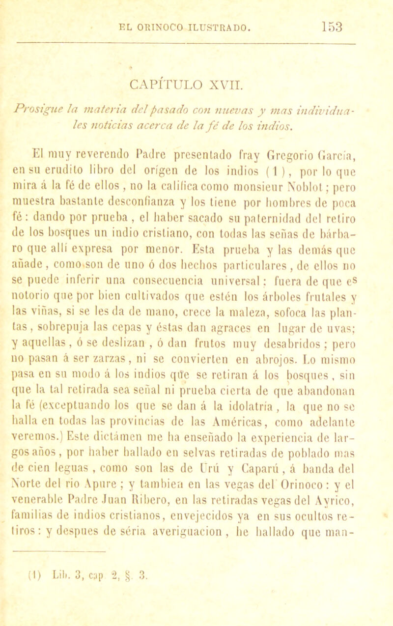 CAPÍTULO XVII. Prosigue la materia del pasado con nuevas y mas individua- les noticias acerca de la fe de los indios. El muy reverendo Padre presen lado fray Gregorio García, en su erudito libro del origen de los indios (I), por lo que mira á la (é de ellos, no la calibea como monsieur Noblot; pero muestra bastante desconfianza y los tiene por hombres de poca fé : dando por prueba , el haber sacado su paternidad del retiro de los bosques un indio cristiano, con todas las señas de bárba- ro que allí expresa por menor. Esta prueba y las demás que anade , como.son de uno ó dos hechos particulares, de ellos no se puede inferir una consecuencia universal : fuera de que es notorio que por bien cultivados que estén los árboles frutales y las viñas, si se les da de mano, crece la maleza, sofoca las plan- tas, sobrepuja las cepas y éstas dan agraces en lugar de uvas; y aquellas, ó se deslizan , ó dan frutos muy desabridos ; pero no pasan á ser zarzas, ni se convierten en abrojos. Eo mismo pasa en su modo á los indios qile se retiran á los bosques, sin que la tal retirada sea señal ni prueba cierta de que abandonan la fé (exceptuando los que se dan á la idolatría, la que no se halla en todas las provincias de las Américas, como adelante veremos.) Este dictamen me ha enseñado la experiencia de lar- gos años, por haber bailado en selvas retiradas de poblado mas de cien leguas, como son las de Ürú y Capará, á banda del Norte del rio Apure ; y también en las vegas del Orinoco : y el venerable Padre Juan Ribero, en las retiradas vegas del Avrico, familias de indios cristianos, envejecidos ya en sus ocultos re- tiros: y después de séria averiguación , be hallado que man- (I) Lib. 3, cyp 2, §.