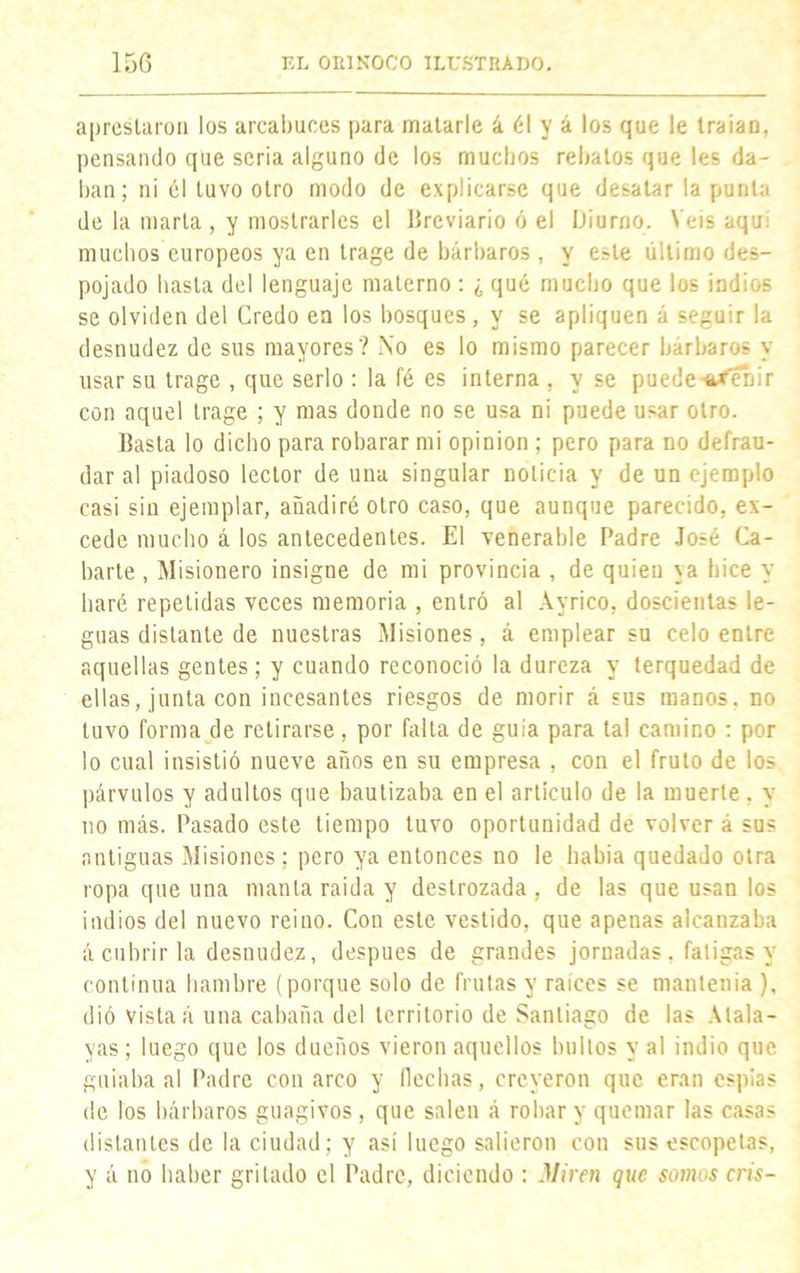 aprestaron los arcabuces para matarle á él y á los que le traíaü, pensando que seria alguno de los muchos rebatos que les da- llan; ni él tuvo otro modo de explicarse que desatar la punta de la marta , y mostrarles el Breviario ó el Diurno. N eis aquí muchos europeos ya en trage de bárbaros , y e^le último des- pojado hasta del lenguaje materno : ¿ qué mucho que los indios se olviden del Credo en los bosques, y se apliquen á seguir la desnudez de sus mayores? No es lo mismo parecer bárbaros y usar su trage , que serlo : la fé es interna , y se puedesirfenir con aquel trage ; y mas donde no se usa ni puede usar otro. Basta lo dicho para robarar mi opinión ; pero para no defrau- dar al piadoso lector de una singular noticia y de un ejemplo casi sin ejemplar, añadiré otro caso, que aunque parecido, ex- cede mucho á los antecedentes. El venerable Padre José Ca- llarte , Misionero insigne de mi provincia , de quien ya hice y haré repetidas veces memoria , entró al Ayrico, doscientas le- guas distante de nuestras Misiones, á emplear su celo entre aquellas gentes; y cuando reconoció la dureza y terquedad de ellas, junta con incesantes riesgos de morir á sus manos, no tuvo forma de retirarse, por falta de guía para tal camino : por lo cual insistió nueve años en su empresa , con el fruto de los párvulos y adultos que bautizaba en el artículo de la muerte. y no más. Pasado este tiempo tuvo oportunidad de volver á sus antiguas Misiones; pero ya entonces no le había quedado otra ropa que una manta raída y destrozada, de las que usan los indios del nuevo reino. Con este vestido, que apenas alcanzaba á cubrir la desnudez, después de grandes jornadas, fatigas y continua hambre (porque solo de frutas y raíces se mantenía ), dió vista á una cabaña del territorio de Santiago de las Atala- yas ; luego que los dueños vieron aquellos bultos y al indio que guiaba al Padre con arco y flechas, creyeron que eran espías de los bárbaros guagivos, que salen á robar y quemar las casas distantes de la ciudad ; y así luego salieron con sus escopetas, y á no haber gritado el Padre, diciendo : Miren que somos cris-