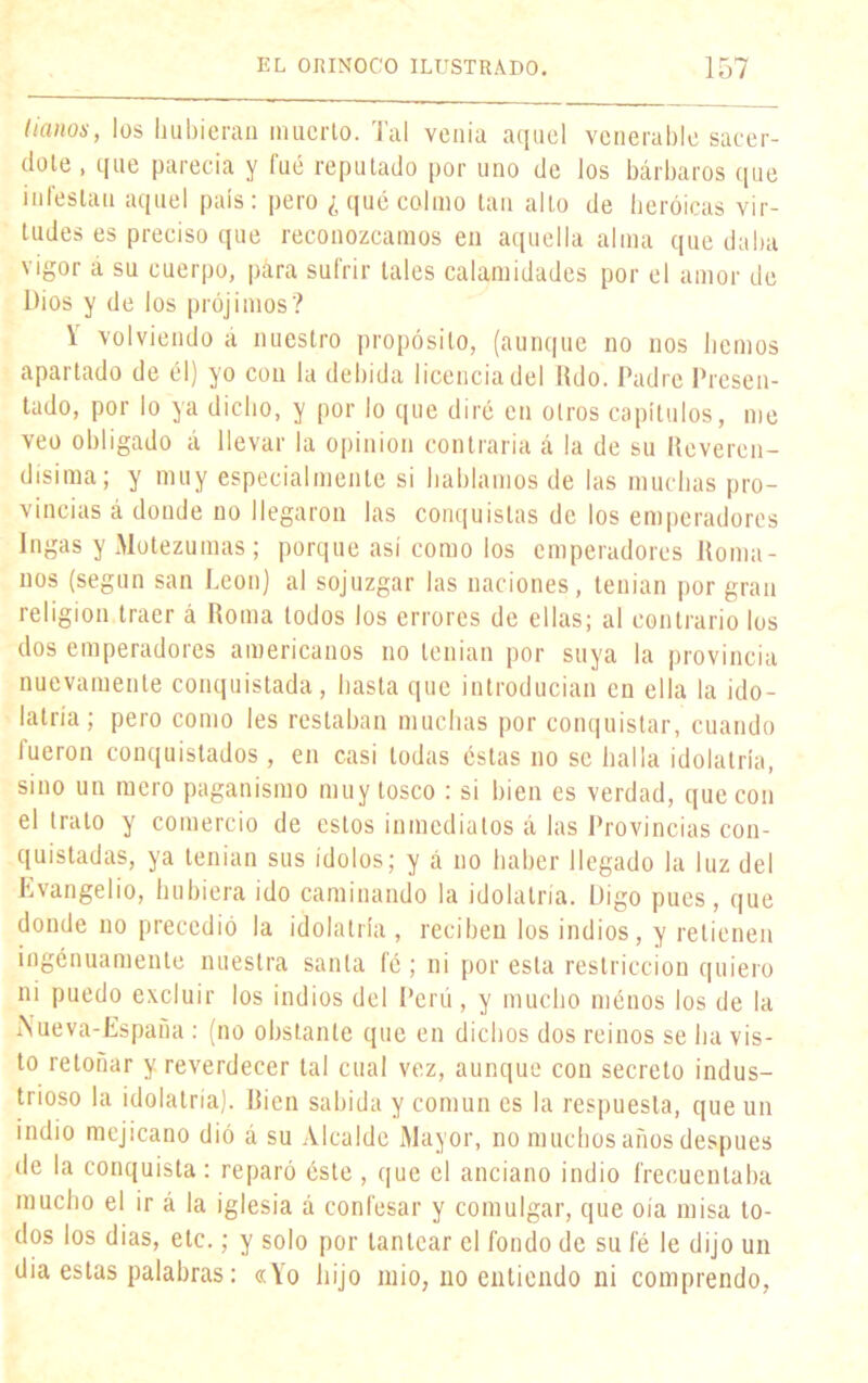 (¡anos, los hubieran muerto. Tal venia aquel venerable sacer- dote , que parecía y fué reputado por uno de los bárbaros que infestan aquel país: pero ¿qué colmo tan alto de heroicas vir- tudes es preciso que reconozcamos en aquella alma que daba vigor á su cuerpo, para sufrir tales calamidades por el amor de Dios y de los prójimos? \ volviendo á nuestro propósito, (aunque no nos hemos apartado de él) yo con la debida licencia del Rdo. Padre Presen- tado, por lo ya dicho, y por lo que diré cu otros capítulos, me veo obligado á llevar la opinión contraria á la de su Reveren- dísima; y muy especialmente si hablamos de las muchas pro- vincias á donde no llegaron las conquistas de los emperadores Ingas y Motezumas ; porque así como los emperadores Roma- nos (según san León) al sojuzgar las naciones, tenían por gran religión traer á Roma todos los errores de ellas; al contrario los dos emperadores americanos no tenían por suya la provincia nuevamente conquistada, hasta que introducían en ella la ido- latría; pero como les restaban muchas por conquistar, cuando fueron conquistados , en casi todas éstas no se halla idolatría, sino un mero paganismo muy tosco : si bien es verdad, que con el trato y comercio de estos inmediatos á las Provincias con- quistadas, ya tenían sus ¡dolos; y á no haber llegado la luz del Evangelio, hubiera ido caminando la idolatría. Digo pues, que donde no precedió la idolatría, reciben los indios, y retienen ingénuamente nuestra santa fé; ni por esta restricción quiero ni puedo excluir los indios del Perú, y mucho ménos los de la i\ueva-España : (no obstante que en dichos dos reinos se ha vis- to retoñar y reverdecer tal cual vez, aunque con secreto indus- trioso la idolatría). Bien sabida y común es la respuesta, que un indio mejicano dió á su Alcalde Mayor, no muchos años después de la conquista: reparó éste , que el anciano indio frecuentaba mucho el ir á la iglesia á confesar y comulgar, que oía misa to- dos los dias, etc.; y solo por tantear el fondo de su fé le dijo un dia estas palabras: «Yo hijo mió, no entiendo ni comprendo,