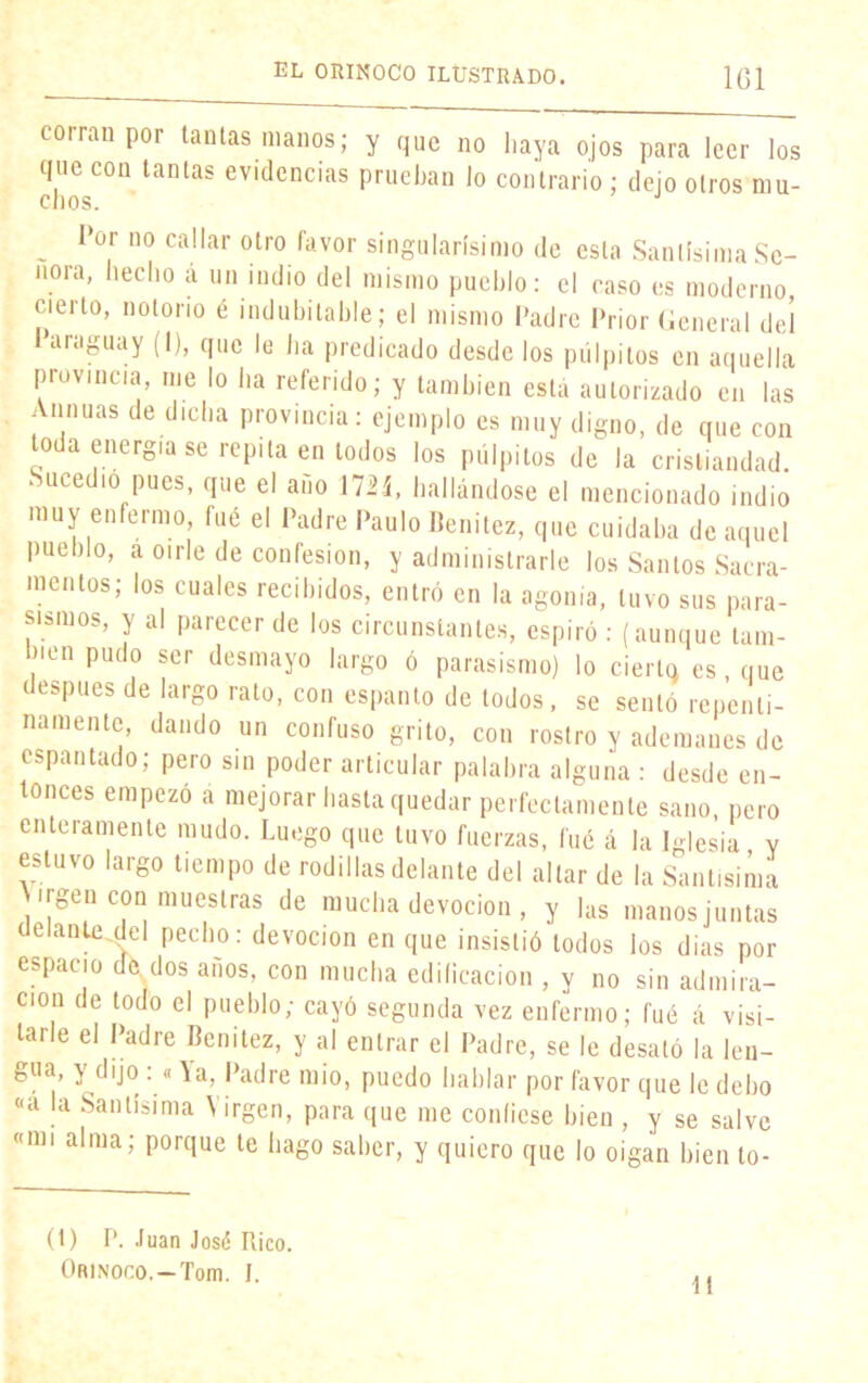 corran por tantas manos; y que no haya ojos para leer los que con tantas evidencias prueban lo contrario ; dejo otros mu- chos. _ I>or 1,0 callar otro favor singularísimo de esta Santísima Se- ñora, hecho á un indio del mismo pueblo: el caso es moderno cierto, notorio é indubitable; el mismo Padre Prior General del Paraguay (1), que le ha predicado desde los pulpitos en aquella piovmcia, me lo ha referido; y también está autorizado en las Annuas de dicha provincia: ejemplo es muy digno, de que con toda energía se repita en lodos los pulpitos de la cristiandad Sucedió pues, que el año 172Í, hallándose el mencionado indio muy enfermo fué el Padre Paulo Benitez, que cuidaba de aquel pueblo, a oírle de confesión, y administrarle los Santos Sacra- mentos; los cuales recibidos, entró en la agonía, tuvo sus para- sismos, y al parecer de los circunstantes, espiró : (aunque tam- bién pudo ser desmayo largo ó parasismo) lo cierto es que después de largo rato, con espanto de todos, se sentó repenti- namente, dando un confuso grito, con rostro y ademanes de espantado; pero sin poder articular palabra alguna : desde en- tonces empezó a mejorar hasta quedar perfectamente sano, pero enteramente mudo. Luego que tuvo fuerzas, fué á la Iglesia y estuvo largo tiempo de rodillas delante del altar de la Santísima Wgen coni muestras de mucha devoción , y las manos juntas delante del pecho: devoción en que insistió todos ios dias por espacio de dos anos, con mucha edificación , y no sin admira- ción de todo el pueblo; cayó segunda vez enfermo; fué á visi- tarle el Padre Benitez, y al entrar el Padre, se le desató la len- gua, y dijo : « Va, Padre mió, puedo hablar por favor que le debo «a la Santísima Virgen, para que me confiese bien , y se salve «mi alma; porque te hago saber, y quiero que lo oigan bien lo- (t) P. .luán José Rico. Orinoco.-Tom. I. If