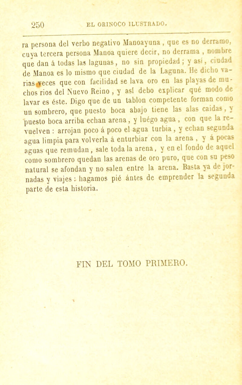 ra persona del verbo negativo Manoayuna, que es no derramo, cuya tercera persona Manoa quiere decir, no derrama , nombre que dan & todas las lagunas, no sin propiedad ; y así, ciudad de Manoa es lo mismo que ciudad de la Laguna. He dicho va- rias#eces que con facilidad se lava oro en las placas de mu- chos ríos del Nuevo Reino , y asi debo explicar qué modo de lavar es éste. Digo que de un tablón competente forman como un sombrero, que puesto boca abajo tiene las alas caídas, y puesto boca arriba echan arena, y luégo agua , con que la re- vuelven : arrojan poco á poco el agua turbia, y echan segunda agua limpia para volverla á enturbiar con la arena , y á pocas aguas que remudan, sale toda la arena, y en el fondo de aquel como sombrero quedan las arenas de oro puro, que con su peso natural se afondan y no salen entre la arena. Basta ya de jor nadas y viajes: bagamos pié antes de emprender la segunda parte de esta historia. FIN DEL TOMO PRIMERO.