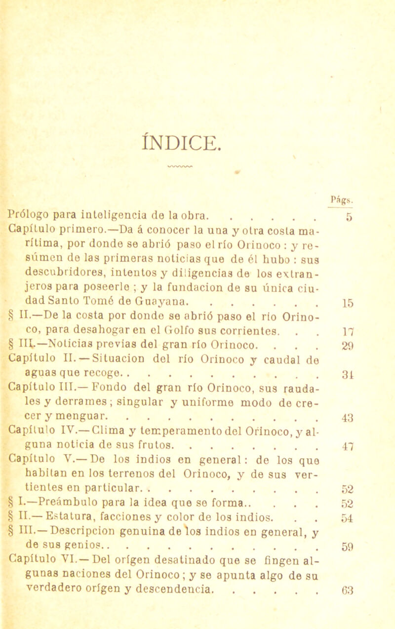 ÍNDICE. j'ágS; Prólogo para inteligencia de la obra 5 Capítulo primero.—Da á conocer la una y otra costa ma- rítima, por donde se abrió paso el río Orinoco : y re- súmen de las primeras noticias que de él hubo : sus descubridores, intentos y diligencias de los extran- jeros para poseerle ; y la fundación de su única ciu- dad Santo Tomé de Guayana 15 § II.—De la costa por donde se abrió paso el rio Orino- co, para desahogar en el Golfo sus corrientes. . . 17 § Ilb— Noticias previas del gran río Orinoco. ... 29 Capítulo II. — Situación del río Orinoco y caudal de aguas que recoge 31 Capítulo III.—Fondo del gran río Orinoco, sus rauda- les y derrames ; singular y uniforme modo de cre- cer y menguar 43 Capítulo IV.— Clima y temperamento del Orinoco, y al- guna noticia de sus frutos 47 Capítulo V.— De los indios en general: de los que habitan en los terrenos del Orinoco, y de sus ver- tientes en particular 52 § I.—Preámbulo para la idea que se forma 52 § II.—Estatura, facciones y color de los indios. . . 54 § III.—Descripción genuina de los indios en general, y de sus genios 59 Capítulo VI.—Del origen desatinado que se fingen al- gunas naciones del Orinoco ; y se apunta algo de su verdadero origen y descendencia 63