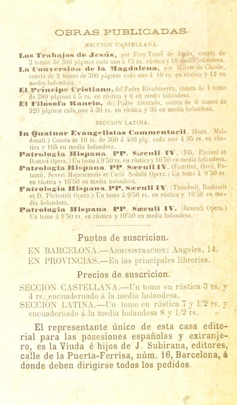 OBRAS PUBLICADAS. SECCION CASTELLANA. Lom Trnlinjos «l« JeNi'm, por Fray Tomí de J^ús^. consta de 3 tomos de 300 páginas cada uno á 13 rs. rúnica y IX -nedia l¡o!;mde*a. la ConvorNioii «lela ülae<lalenn, p r Malón de Cfev.de. consta de 2 tomos de 300 páginas cada uno á 10 rs. en rústica y 12 en media holandesa. • . El Principé iVtéilano, del Padre Rívadenejra, consta de 1 tomo de 380 páginas á 5 rs. en rústica y 6 en inedia baiand&a. El Filósofo liñuelo, de. Padre Alvnrado, coi 6 tomos de 320 páginas cadajmo á 30 rs. en rústica y 30 en media holandesa. SECCION LATINA. Id Oimtuor EvnngelUtiiM Coiunieiitarii (Joan. M donati.) Consta de 10 ts. de 300 á 400 pág. cada uno á 05 rs. en rus- tica y 105 en media holandesa. . I'iitrntosiii Hispan». EBP. Sieeull 11. DD. Paciani et Dama-i Opera.) Tin tomo á 9’50 rs. en rústica y 10'50 en inedia holandesa. Patrología Hispana PP. Scecult IV. (Faiistioi, Ossii. Po- lamii, Severi Majoncensis et CoeTii Sedulii Opera.) Un tomo á 0 50 rs. en rústica y 10’50 en media holandesa. Patrología Hispana. I*P. Sieeiili II lheodosii, Batl.iarii et D. Philastrii Opera.) Un tomo á 9’50 rs. en rústica y IÜ'50 en ine- dia holandesa. Patrot«»gia Hispana. PP. Sseeuli II • Tuvenci Opera.) Un tomo á 0’50 rs. en rústica y IO’oO en media holandesa. Puntos de suscricion. EN BARCELONA.—Administración: Angeles, 14. EN PROVINCIAS.—En las principales librerías. Precios de suscricion. SECCION CASTELLANA.—Un tomo en rústica 3 rs. y 4 rs. encuadernado á la media holandesa. SECCION LATINA.—Un lomo en rústica 7 y 1/2 rs. y encuadernado á la media holandesa 8 y 1/2 rs. El representante único de esta casa edito- rial para las posesiones españolas y extranje- ro, es la Viuda é hijos de J. Subirana, editores, calle de la Puerta-Ferrisa, núm. 16, Barcelona, á donde deben dirigirse todos los pedidos.