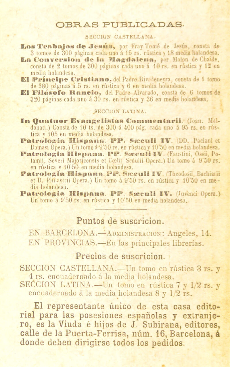 OBRAS PUBLICADAS- SECCION CASTELLANA. fiiOM Trabajo*) de ía, por Fray Torné de Jesús, consta de 3 tomos de 300 páginas cada uno á 15 rs. rústica y 18 media holandesa. Ea (totiveralon «i«* fu itlagdalena, por Malón de Chaíde. consta de 2 tomos de 300 páginas cada uno á 10 rs. en rústica y 12 en media holandesa. El Príncipe Cristiano, del Padre Riv: leneyra, consta de 1 tomo de 380 páginas á 5 rs. en rústica y 0 en media holandesa. El Filósofo Kancio, del Padre Alvarado, consta de 0 tomos de 320 páginas cada uno á 30 rs. en rústica y 30 en media holandesa. .SECCION LATINA. In Qiintnor Evangelistas foniuientarii (Joan. Mal- donati.) Consta de 10 ts. de 300 á 400 pág. rada uno á 95 rs. en rús- tica y 105 en media holandesa. Patrología Elispana. PP. Srecníí IV. DD. Paciani et Damasi Opera.) Un tomo á 9'50 rs. en rústica y IG’50 en media holandesa. Patrología SI tapa oía. PP. JÁneeuli IV. íFaustini, OsCi. Po- tamii, Severi Majoncensis et Ccelii Sedulii Opera.) Un lomo á 9'50 rs. en rúsliea y i0'50 en media holandesa. Patrología Hispana. PP. Sscetali IV. (Theodosii, Rachiarii et D. Pliilastrii Opera.) Un tomo á 9’50 rs. en rústica y IÜ’50 en me- dia holandesa. Patrología Hispana. PP. Sseculi IV. (Juvenci Opera.) Un tomo á 9’50 rs. en rústica y IO’oO en media holandesa. Puntos de suscricion. EN BARCELONA.—Administración: Angeles. 14. EN PROVINCIAS.—En las principales librerías. Precios de suscricion. SECCION CASTELLANA.—Un lomo en rústica 3 rs. y 4 rs. encuadernado á la media holandesa. SECCION LATINA.—Un lomo en rústica 7 y 1/2 rs. y encuadernado á la media holandesa 8 v 12 rs. * El representante único de esta casa edito- rial para las posesiones españolas y extranje- ro, es la Viuda é hijos de J. Subirana, editores, calle de la Puerta-Ferrisa, núm. 16, Barcelona, á donde deben dirigirse todos los pedidos.