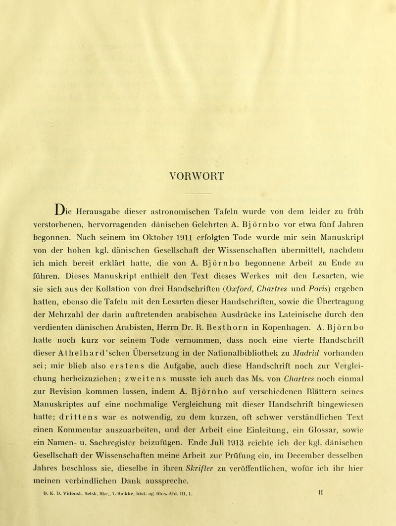 VORWORT Die Herausgabe dieser astronomischen Tafeln wurde von dem leider zu früh verstorbenen, hervorragenden dänischen Gelehrten A. Björnbo vor etwa fünf Jahren begonnen. Nach seinem im Oktober 1911 erfolgten Tode wurde mir sein Manuskript von der hohen kgl. dänischen Gesellschaft der Wissenschaften übermittelt, nachdem ich mich bereit erklärt hatte, die von A. Björnbo begonnene Arbeit zu Ende zu führen. Dieses Manuskript enthielt den Text dieses Werkes mit den Lesarten, wie sie sich aus der Kollation von drei Handschriften (Oxford, Chartres und Paris) ergeben hatten, ebenso die Tafeln mit den Lesarten dieser Handschriften, sowie die Übertragung der Mehrzahl der darin auftretenden arabischen Ausdrücke ins Lateinische durch den verdienten dänischen Arabisten, Herrn Dr. R. Besthorn in Kopenhagen. A. Björnbo hatte noch kurz vor seinem Tode vernommen, dass noch eine vierte Handschrift dieser Athelhard’schen Übersetzung in der Nationalbibliothek zu Madrid vorhanden sei; mir blieb also erstens die Aufgabe, auch diese Handschrift noch zur Verglei- chung herbeizuziehen; zweitens musste ich auch das Ms. von Chartres noch einmal zur Revision kommen lassen, indem A. Björnbo auf verschiedenen Blättern seines Manuskriptes auf eine nochmalige Vergleichung mit dieser Handschrift hingewiesen hatte; drittens war es notwendig, zu dem kurzen, oft schwer verständlichen Text einen Kommentar auszuarbeiten, und der Arbeit eine Einleitung, ein Glossar, sowie ein Namen- u. Sachregister beizufügen. Ende Juli 1913 reichte ich der kgl. dänischen Gesellschaft der Wissenschaften meine Arbeit zur Prüfung ein, im December desselben Jahres beschloss sie, dieselbe in ihren Skrifter zu verötfentlichen, wofür ich ihr hier meinen verbindlichen Dank ausspreche. II