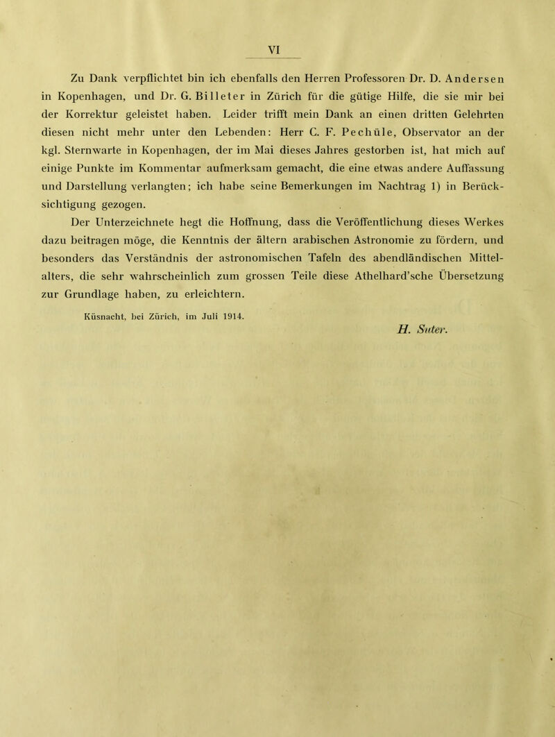 Zu Dank verpflichtet bin ich ebenfalls den Herren Professoren Dr. D. Andersen in Kopenhagen, und Dr. G. Bi 11 et er in Zürich für die gütige Hilfe, die sie mir bei der Korrektur geleistet haben. Leider trifft mein Dank an einen dritten Gelehrten diesen nicht mehr unter den Lebenden; Herr C. F. Pechüle, Observator an der kgl. Sternwarte in Kopenhagen, der im Mai dieses Jahres gestorben ist, hat mich auf einige Punkte im Kommentar aufmerksam gemacht, die eine etwas andere Auffassung und Darstellung verlangten; ich habe seine Bemerkungen im Nachtrag 1) in Berück- sichtigung gezogen. Der Unterzeichnete hegt die Hoffnung, dass die Veröffentlichung dieses Werkes dazu beitragen möge, die Kenntnis der ältern arabischen Astronomie zu fördern, und besonders das Verständnis der astronomischen Tafeln des abendländischen Mittel- alters, die sehr wahrscheinlich zum grossen Teile diese Athelhard’sche Übersetzung zur Grundlage haben, zu erleichtern. Küsnacht, bei Zürich, im Juli 1914. H. Suter.