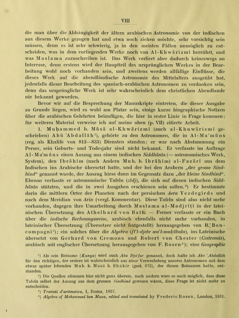 die man über die Abhängigkeit der altern arabischen Astronomie von der indischen aus diesem Werke gezogen hat und etwa noch ziehen möchte, sehr vorsichtig sein müssen, denn es ist sehr schwierig, ja in den meisten Fällen unmöglich zu ent- scheiden, was in dem vorliegenden Werke noch von Al-Khwärizmi herrührt, und was Maslama zuzuschreiben ist. Das Werk verliert aber dadurch keineswegs an Interesse, denn erstens wird der Hauptteil des ursprünglichen Werkes in der Bear- beitung wohl noch vorhanden sein, und zweitens werden allfällige Einflüsse, die dieses Werk auf die abendländische Astronomie des Mittelalters ausgeübt hat, jedenfalls dieser Bearbeitung des spanisch-arabischen Astronomen zu verdanken sein, denn das ursprüngliche Werk ist sehr wahrscheinlich dem christlichen Abendlande nie bekannt geworden. Bevor wir auf die Besprechung der Manuskripte eintreten, die dieser Ausgabe zu Grunde liegen, wird es wohl am Platze sein, einige kurze biographische Notizen über die arabischen Gelehrten beizufügen, die hier in erster Linie in Frage kommen; für weiteres Material verweise ich auf meine oben (p. VII) zitierte Arbeit. 1. Muhammed b. Müsä al-Khwärizmi (auch al-Khuwärizml ge- schrieben) Abü 'Abdallah^), gehörte zu den Astronomen, die in Al-Ma’müns (reg. als Khalife von 813—833) Diensten standen; er war nach Abstammung ein Perser, sein Geburts- und Todesjahr sind nicht bekannt. Er verfasste im Aufträge Al-Ma’müns einen Auszug aus einem indischen S/dcif/iä;7ifa (= astronomisches Werk, System), den Ibrahim (nach Andern Muh. b. Ibrahim) al-Fazäri aus dem Indischen ins Arabische übersetzt batte, und der bei den Arabern „der grosse Sind- hind‘‘‘ genannt wurde, der Auszug hiess dann im Gegensatz dazu „der kleine Sindhind''^ Ebenso verfasste er astronomische Tafeln {zidj), die sich auf diesen indischen Sidd- hänta stützten, und die in zwei Ausgaben erschienen sein sollen. ^) Er bestimmte darin die mittlern Örter der Planeten nach der persischen Aera Yezdegirds und nach dem Meridian von Arin (vergl. Kommentar). Diese Tafeln sind also nicht mehr vorhanden, dagegen ihre Umarbeitung dui’ch Maslama al-MadjiTtl in der latei- nischen Übersetzung des Atbelhard von Bath. — Ferner verfasste er ein Buch über die indische Rechnungsweise, arabisch ebenfalls nicht mehr vorhanden, in lateinischer Übersetzung (Übersetzer nicht festgestellt) herausgegeben von B.'Bon- compagni^); ein solches über die Algebra {fVl-djebr wad-miikäbala), ins Lateinische übersetzt von Gerhard von Cremona und Robert von Chester [Cestrensis), arabisch mit englischer Übersetzung herausgegeben von F. Rosen^); eine Geographie ') Als sein Beiname [Kunya] wird auch Abu Djäfar genannt, doch halte ich Abu ’Abdallah für den richtigen, der erstere ist wahrscheinlich aus einer Verwechslung unseres Astronomen mit dem etwas später lebenden Muh. b. Müsä b. Shäkir (gest. 873), der diesen Beinamen hatte, ent- standen. -) Die Quellen stimmen hier nicht ganz überein, nach andern wäre es auch möglich, dass diese Tafeln selbst der Auszug aus dem grossen Sindhind gewesen wären, diese Frage ist nicht mehr zu entscheiden. ®) Trattati d’aritmetica, I, Roma, 1857. ‘‘) Algebra of Mohammed ben Musa, edited and translated by Frederic Rosen, London, 1831.