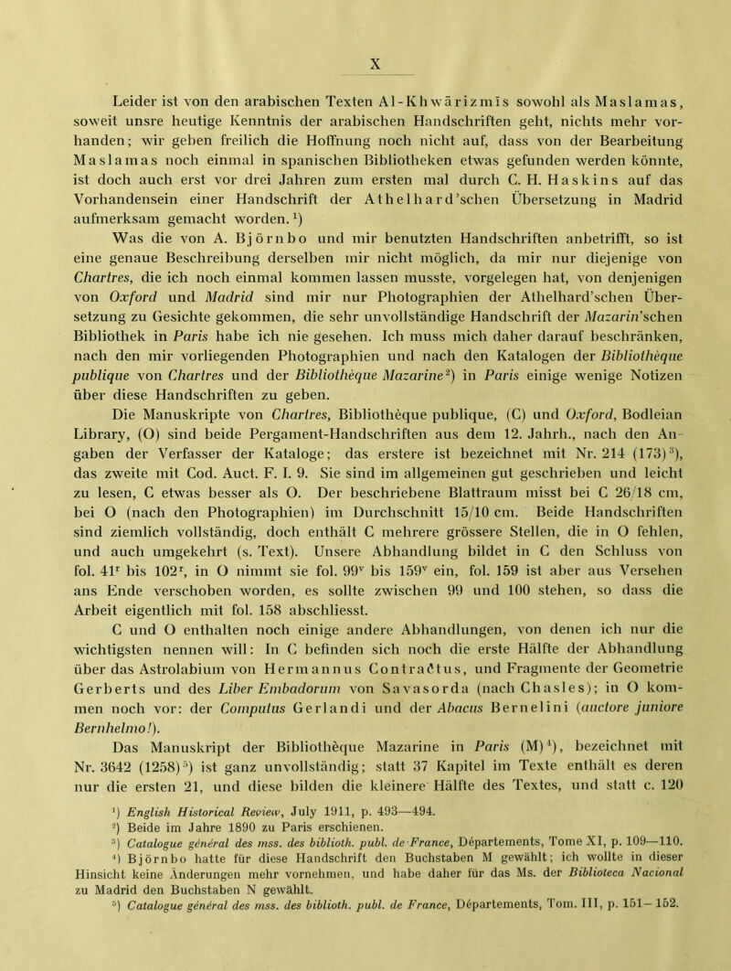 Leider ist von den arabischen Texten Al-Khwärizmis sowohl als Maslamas, soweit unsre heutige Kenntnis der arabischen Handschriften geht, nichts mehr vor- handen; wir geben freilich die Hoffnung noch nicht auf, dass von der Bearbeitung Maslamas noch einmal in spanischen Bibliotheken etwas gefunden werden könnte, ist doch auch erst vor drei Jahren zum ersten mal dui'ch C. H. Haskins auf das Vorhandensein einer Handschrift der Athelhard’schen Übersetzung in Madrid aufmerksam gemacht worden, ü Was die von A. Björn ho und mir benutzten Handschriften anbetrifft, so ist eine genaue Beschreibung derselben mir nicht möglich, da mir nur diejenige von Chartres, die ich noch einmal kommen lassen musste, Vorgelegen hat, von denjenigen von Oxford und Madrid sind mir nur Photographien der Athelhard’schen Über- setzung zu Gesichte gekommen, die sehr unvollständige Handschrift der Mazarin'sehen Bibliothek in Paris habe ich nie gesehen. Ich muss mich daher darauf beschränken, nach den mir vorliegenden Photographien und nach den Katalogen der Bibliotheqiie publique von Chartres und der Bibliotheque Mazarine'^) in Paris einige wenige Notizen über diese Handschriften zu geben. Die Manuskripte von Chartres, Bibliotheque publique, (C) und Oxford, Bodleian Library, (O) sind beide Pergament-Handschriften aus dem 12. Jahrh., nach den An- gaben der Verfasser der Kataloge; das erstere ist bezeichnet mit Nr. 214 (173)®), das zweite mit Cod. Auct. F. I. 9. Sie sind im allgemeinen gut geschrieben und leicht zu lesen, C etwas besser als O. Der beschriebene Blattraum misst bei C 26/18 cm, bei O (nach den Photographien) im Durchschnitt 15/10 cm. Beide Handschriften sind ziemlich vollständig, doch enthält C mehrere grössere Stellen, die in O fehlen, und auch umgekehrt (s. Text). Unsere Abhandlung bildet in C den Schluss von fol. 4P bis 102 ^ in O nimmt sie fol. 99'' bis 159'' ein, fol. 159 ist aber aus Versehen ans Ende verschoben worden, es sollte zwischen 99 und 100 stehen, so dass die Arbeit eigentlich mit fol. 158 abschliesst. C und O enthalten noch einige andere Abhandlungen, von denen ich nur die wichtigsten nennen will: In C befinden sich noch die erste Hälfte der Abhandlung über das Astrolabium von Herrnannus Contraötus, und Fragmente der Geometrie Gerberts und des Liber Embadorum von Savasorda (nach Cbasles); in O kom- men noch vor: der Computus Gerlandi und der Abacus Bernelini {auctore juniore Bernheimo!). Das Manuskript der Bibliotheque Mazarine in Paris (M)*), bezeichnet mit Nr. 3642 (1258)®) ist ganz unvollständig; statt 37 Kapitel im Texte enthält es deren nur die ersten 21, und diese bilden die kleinere Hälfte des Textes, und statt c. 120 ') English Historical Review, July 1911, p. 493—494. Beide im Jahre 1890 zu Paris erschienen. “) Catalogue gin^ral des mss. des biblioth. publ. de France, Departements, Tome XI, p. 109—110. fi Björnbo hatte für diese Handschrift den Buchstaben M gewählt; ich wollte in dieser Hinsicht keine Änderungen mehr vornehmen, und habe daher für das Ms. der Biblioleca Nacional zu Madrid den Buchstaben N gewählt. Catalogue gän^ral des mss. des biblioth. publ. de France, Departements, Tom. III, p. 151— 152.