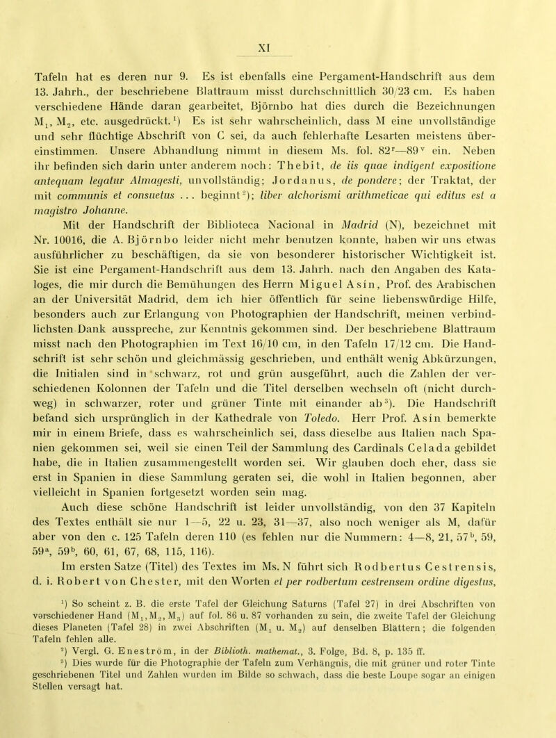 Tafeln hat es deren nur 9. Es ist ebenfalls eine Pergament-Handschrift aus dem 13. Jahrh., der beschriebene Blattraum misst durchschnittlich 30/23 cm. Es haben verschiedene Hände daran gearbeitet, Björnbo hat dies durch die Bezeichnungen Mj, Mo, etc. ausgedrückt. Es ist sehr wahrscheinlich, dass M eine unvollständige und sehr flüchtige Abschrift von C sei, da auch fehlerhafte Lesarten meistens über- einstimmen. Unsere Abhandlung nimmt in diesem Ms. fol. 82''—89ein. Neben ihr befinden sich darin unter anderem noch; Thebit, de iis qiiae indigent expositione anteqiiam legatiir Almagesti, unvollständig; .lordanus, de pondere; der Traktat, der mit communis et r.onsiietiis ... beginnt^); Uber alchorismi arithmeticae qiii editus est a magistro Johanne. Mit der Handschrift der Biblioteca Nacional in Madrid (N), bezeichnet mit Nr. 10016, die A. Björnbo leider nicht mehr benutzen konnte, haben wir uns etwas ausfühi'licher zu beschäftigen, da sie von besonderer historischer Wichtigkeit ist. Sie ist eine Pergament-Handschrift aus dem 13. Jahrh. nach den Angaben des Kata- loges, die mir durch die Bemühungen des Herrn Miguel Asin, Prof, des Arabischen an der Universität Madrid, dem ich hier öffentlich für seine liebenswürdige Hilfe, besonders auch zur Erlangung von Photographien der Handschrift, meinen verbind- lichsten Dank ausspreche, zur Kenntnis gekommen sind. Der beschriebene Blattraum misst nach den Photographien im Text 16/10 cm, in den Tafeln 17/12 cm. Die Hand- schrift ist sehr schön und gleichmässig geschrieben, und enthält wenig Abkürzungen, die Initialen sind in ■ schwarz, rot und grün ausgeführt, auch die Zahlen der ver- schiedenen Kolonnen der Tafeln und die Titel derselben wechseln oft (nicht durch- weg) in schwarzer, roter und grüner Tinte mit einander ah’^). Die Handschrift befand sich ursprünglich in der Kathedrale von Toledo. Herr Prof. Asin bemerkte mir in einem Briefe, dass es wahrscheinlich sei, dass dieselbe aus Italien nach Spa- nien gekommen sei, weil sie einen Teil der Sammlung des Cardinais Celada gebildet habe, die in Italien zusammengestellt worden sei. Wir glauben doch eher, dass sie erst in Spanien in diese Sammlung geraten sei, die wohl in Italien begonnen, aber vielleicht in Spanien fortgesetzt worden sein mag. Auch diese schöne Hand.schrift ist leider unvollständig, von den 37 Kapiteln des Textes enthält sie nur 1—5, 22 u. 23, 31—^37, also noch weniger als M, dafür aber von den c. 125 Tafeln deren 110 (es fehlen nur die Nummern: 4—8, 21, 57^ 59, 59^ 59b, 60, 61, 67, 68, 115, 116). Im ersten Satze (Titel) des Textes im Ms. N führt sich Rodhertus Cestrensis, d. i. Robert von Chester, mit den Worten et per rodbertiun cestrensem ordine digestiis, ') So scheint z. B. die erste Tafel der Gleichung Saturns (Tafel 27) in drei Abschriften von verschiedener Hand M3) auf fol. 86 u. 87 vorhanden zu sein, die zweite Tafel der Gleichung dieses Planeten (Tafel 28) in zwei Abschriften (IVR u. Mg) auf denselben Blättern; die folgenden Tafeln fehlen alle. ^) Vergl. G. Eneström, in der Biblioth. mathemat., 3. Folge, Bd. 8, p. 135 ff. ^) Dies wurde für die Photographie der Tafeln zum Verhängnis, die mit grüner und roter Tinte geschriebenen Titel und Zahlen wurden im Bilde so schwach, dass die beste Loupe sogar an einigen Stellen versagt hat.