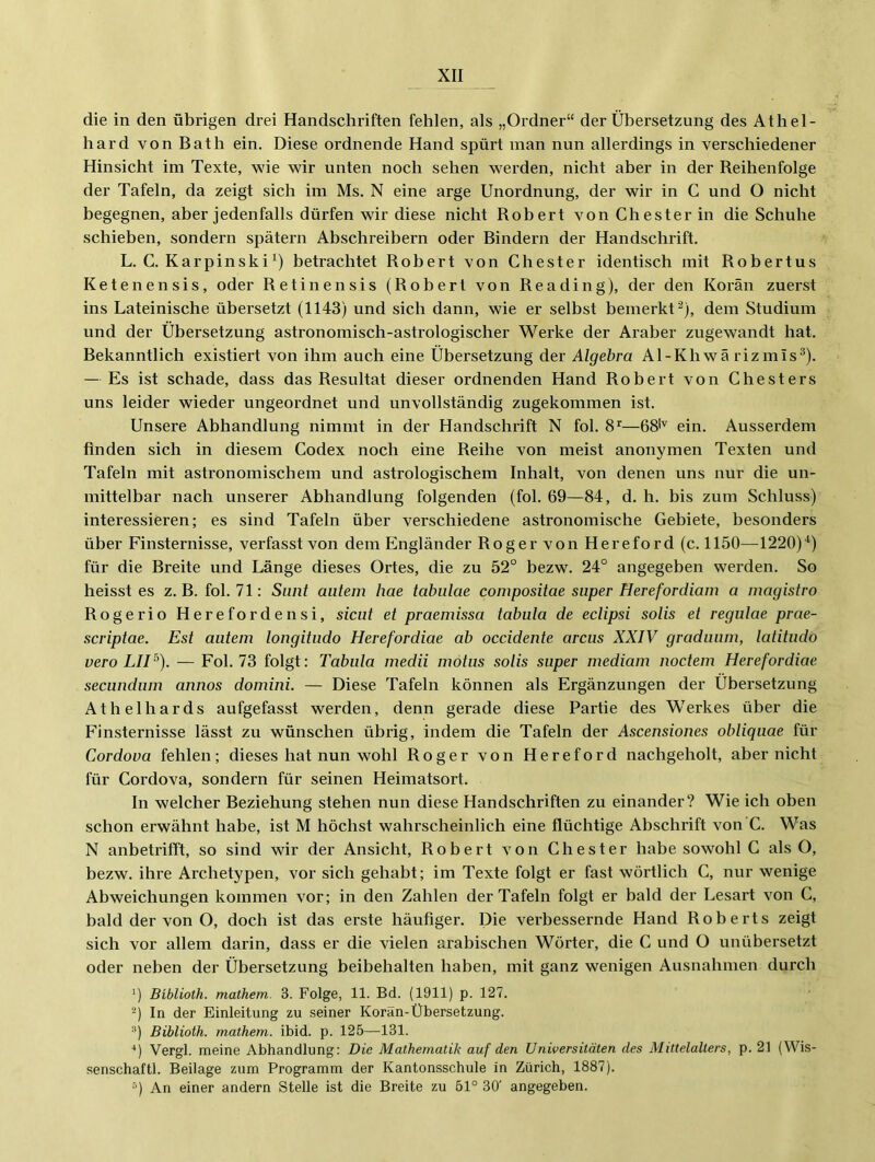 die in den übrigen drei Handschriften fehlen, als „Ordner“ der Übersetzung des Athel- hard vonBath ein. Diese ordnende Hand spürt man nun allerdings in verschiedener Hinsicht im Texte, wie wir unten noch sehen werden, nicht aber in der Reihenfolge der Tafeln, da zeigt sich im Ms. N eine arge Unordnung, der wir in C und O nicht begegnen, aber jedenfalls dürfen wir diese nicht Robert von Chester in die Schuhe schieben, sondern spätem Abschreibern oder Bindern der Handschrift. L. C. Karpinskibetrachtet Robert von Chester identisch mit Robertus Ketenensis, oder Retinensis (Robert von Reading), der den Koran zuerst ins Lateinische übersetzt (1143) und sich dann, wie er selbst bemerkt^), dem Studium und der Übersetzung astronomisch-astrologischer Werke der Araber zugewandt hat. Bekanntlich existiert von ihm auch eine Übersetzung der Algebra Al-Kh wä riz mis®). — Es ist schade, dass das Resultat dieser ordnenden Hand Robert von Chesters uns leider wieder ungeordnet und unvollständig zugekommen ist. Unsere Abhandlung nimmt in der Handschrift N fol. —68''' ein. Ausserdem finden sich in diesem Codex noch eine Reihe von meist anonymen Texten und Tafeln mit astronomischem und astrologischem Inhalt, von denen uns nur die un- mittelbar nach unserer Abhandlung folgenden (fol. 69—84, d. h. bis zum Schluss) interessieren; es sind Tafeln über verschiedene astronomische Gebiete, besonders über Finsternisse, verfasst von dem Engländer Roger von Hereford (c. 1150—1220)“*^) für die Breite und Länge dieses Ortes, die zu 52° bezw. 24° angegeben werden. So heisst es z. B. fol. 71: Sunt aiitem hae tabiilae compositae super Herefordiam a magistro Rogerio Herefordensi, sicut et praemissa tabula de eclipsi solis et regutae prae- scriptae. Est autem longitudo Herefordiae ab occidente arcus XXIV graduum, latitudo vero LIP). — Fol. 73 folgt: Tabula inedii mötus solis super mediam noctem Herefordiae secundum annos domini. — Diese Tafeln können als Ergänzungen der Übersetzung Athelhards aufgefasst werden, denn gerade diese Partie des Werkes über die Finsternisse lässt zu wünschen übrig, indem die Tafeln der Ascensiones obliqiiae für Cordova fehlen; dieses hat nun wohl Roger von Hereford nachgeholt, aber nicht für Cordova, sondern für seinen Heimatsort. In welcher Beziehung stehen nun diese Handschriften zu einander? Wie ich oben schon erwähnt habe, ist M höchst wahrscheinlich eine flüchtige Abschrift von’C. Was N anbetrifft, so sind wir der Ansicht, Robert von Chester habe sowohl C als O, bezw. ihre Archetypen, vor sich gehabt; im Texte folgt er fast wöidlich C, nur wenige Abweichungen kommen vor; in den Zahlen der Tafeln folgt er bald der Lesart von C, bald der von O, doch ist das erste häufiger. Die verbessernde Hand Roberts zeigt sich vor allem darin, dass er die vielen arabischen Wörter, die C und O unübersetzt oder neben der Übersetzung beibehalten haben, mit ganz wenigen Ausnahmen durch ') Biblioth. mathem. 3. Folge, 11. Bd. (1911) p. 127. '^) In der Einleitung zu seiner Korän-Übersetzung. '*) Biblioth. mathem. ibid. p. 125—131. ■*) Vergl. meine Abhandlung: Die Mathematik auf den Universitäten des Mittelalters, p. 21 (Wis- -senschaftl. Beilage zum Programm der Kantonsschule in Zürich, 1887). “) An einer andern Stelle ist die Breite zu 51° 30' angegeben.