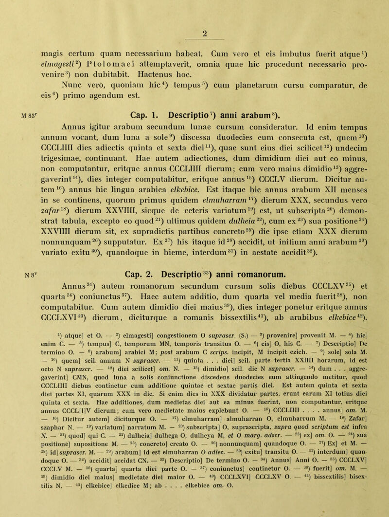 M 83'' N8'' magis certum quam necessarium habeat. Cum vero et eis imbutus fuerit atque^) elmagesti^) Ptolomaei attemptaverit, omnia quae bic procedunt necessario pro- venire®) non dubitabit. Hactenus boc. Nunc vero, quoniam bic^) tempus®) cum planetarum cursu comparatur, de eis®) primo agendum est. Cap. 1. Descriptio’) anni arabum®). Annus igitur arabum secundum lunae cursum consideratur. Id enim tempus annum vocant, dum luna a sole®) discessa duodecies eum consecuta est, quem^®) CCCLIIII dies adiectis quinta et sexta diei^^), quae sunt eins diei scilicet^^) undecim trigesimae, continuant. Hae autem adiectiones, dum dimidium diei aut eo minus, non computantur, eritque annus CCCLIIII dierum; cum vero maius dimidio aggre- gaverintdies integer computabitur, eritque annus CCCLV dierum, Dicitur au- tem annus bic lingua arabica elkebice. Est itaque bic annus arabum XII menses in se continens, quorum primus quidem elmuharram^'^') dierum XXX, secundus vero zafar^^') dierum XXVIIII, sicque de ceteris variatum^®) est, ut subscripta demon- strat tabula, excepto eo quod^^) ultimus quidem dulheia^^), cum ex^®) sua positione^*) XXVIIII dierum sit, ex supradictis partibus concreto^®) die ipse etiam XXX dierum nonnunquam^®) supputatur. Ex^'^) bis itaque id^®) accidit, ut initium anni arabum^®) variato exitu®®), quandoque in bieme, interdum®^) in aestate accidit®^). Cap. 2. Descriptio®®) anni romanorum. Annus®*) autem romanorum secundum cursum solis diebus CCCLXV®®) et quarta®®) coniunctus®'^). Haec autem additio, dum quarta vel media fuerit®®), non computabitur. Cum autem dimidio diei maius®®), dies integer ponetur eritque annus CCCLXVI*®) dierum, diciturque a romanis bissextilis**), ab arabibus elkehice^^). 1) atque] et O. — elmagesti] congestionem O suprascr. (S.) — ®) provenire] provenit M. — liic] enim C. — ®) tempus] C, temporum MN, temporis transitus 0. — ®) eis] O, bis C. — ’’) Descriptio] De termino O. — ®) arabum] arabici M; post arabum C scrips. incipit, M incipit ezicb. — ®) sole] sola M. — quem] seil, annum N suprascr. — “) quinta . . . diei] seil, parte tertia XXllll borarum, id est oeto N suprascr. — diel seilieet] om. N. — dimidio] seil, die N suprascr. — dum . . . aggre- gaverint] CMN, quod luna a solis eoniunetione diseedens duodeeies eum attingendo metitur, quod CCCLIIII diebus continetur eum additlone qulntae et sextae partis diei. Est autem quinta et sexta diei partes XI, quarum XXX in die. Si enim dies in XXX divldatur partes, erunt earum XI totius diei quinta et sexta. Hae additiones, dum medietas diei aut ea minus fuerint, non eomputantur, eritque annus CCCL[1]V dierum; cum vero medietate maius explebunt O. — CCCLIIII .... annus] om. M. — *®) Dieitur autem] diciturque O. — elmubarram] almubarran O, elmubarrum M. — Zafar] szapbar N. — variatum] narratum M. — subscripta] O, suprascripta, supra quod scriptum est infra N. — quod] qui C. — dulbeia] dulbega O, dulbeya M, et O marg. adscr. — ex] om. O. — ®'*) sua positione] supositione M. — concreto] creato O. — nonnunquam] quandoque O. — Ex] et M. — id] suprascr. M. — arabum] id est elmubarran O adiec. — exitu] transitu O. — interdum] quan- doque O. — accidit] accidat CN. — Descriptio] De termino O. — Annus] Anni O. — CCCLXV] CCCLV M. — quarta] quarta diei parte 0. — conlunctus] continetur O. — fuerit] om. M. — dimidio diei maius] medietate diei maior O. — CCCLXVI] CCCLXV O. — •“) bissextilis] bisex- tilis N. — elkebice] elkedice M; ab . . . . elkebice om. O.