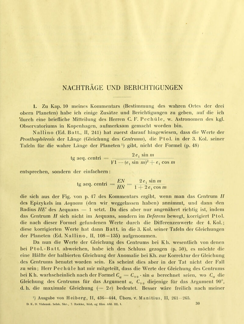 NACHTRAGE UND BERICHTIGUNGEN 1. Zu Kap. 10 meines Kommentars (Bestimmung des wahren Ortes der drei Obern Planeten) habe ich einige Zusätze und Berichtigungen zu geben, auf die ich durch eine briefliche Mitteilung des Herren C. F. Pechüle, w. Astronomen des kgl. Observatoriums in Kopenhagen, aufmerksam gemacht worden bin. Nallino (Ed. Batt., II, 241) hat zuerst darauf hingewiesen, dass die Werte der Prosthnphäresis der Länge (Gleichung des Centriims), die Ptol. in der 3. Kol. seiner Tafeln für die wahre Länge der Planeten ^) gibt, nicht der Formel (p. 48) tg aeq. centri 2 ßj sin m 1/1 — (ßj sin m)^ + ßj cos m entsprechen, sondern der einfachem: tg aeq. centri EN 2 ßj sin m HN 1 2e^ cos m die sich aus der Fig. von p. 47 des Kommentars ergibt, wenn man das Centrum H des Epizykels im Aequans (den wir weggelassen haben) annimmt, und dann den Radius HE' des Aequans = 1 setzt. Da dies aber nur angenähert richtig ist, indem das Centrum H sich nicht im Aequans, sondern im Deferens bewegt, korrigiert Ptol. die nach dieser Formel gefundenen Werte durch die Differenzenwerte der 4. Kol.; diese korrigierten Werte hat dann Batt. in die 3. Kol. seiner Tafeln der Gleichungen der Planeten (Ed. Nallino, II, 108—135) aufgenommen. Da nun die Werte der Gleichung des Centrums bei Kh. wesentlich von denen bei Ptol.-Batt. abweichen, habe ich den Schluss gezogen (p. 50), es möchte die eine Hälfte der halbierten Gleichung der Anomalie bei Kh. zur Korrektur der Gleichung des Centrums benutzt worden sein. Es scheint dies aber in der Tat nicht der Fall zu sein; Herr Pechüle hat mir mitgeteilt, dass die Werte der Gleichung des Centrums bei K h. warhscheinlich nach der Formel = Cg 0 • sin a berechnet seien, wo C^ die Gleichung des Centrums für das Argument «, Cgg diejenige für das Argument 90°, d. h. die maximale Gleichung (= 2e) bedeutet. Besser wäre freilich nach meiner q Ausgabe von Heiberg, II, 436—444, Übers, v. Manitius, II, 261—265. 30