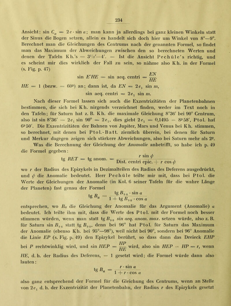 Ansicht: sin C^, = 2e- sin«; man kann ja allerdings bei ganz kleinen Winkeln statt der Sinus die Bogen setzen, allein es handelt sich doch hier um Winkel von 8°—9°. Berechnet man die Gleichungen des Centrums nach der genannten Formel, so findet man das Maximum der Abweichungen zwischen den so berechneten Werten und denen der Tafeln Kh.’s = 8^2'—4'. — Ist die Ansicht Pechüle’s richtig, und es scheint mir dies wirklich der Fall zu sein, so nähme also Kh. in der Formel (s. Fig. p. 47) sin E'HE = sin aeq. centri = 7^ HE = 1 (bezw. = 6QP) an; dann ist, da EN = 2e^ sin m, sin aeq. centri = 2e^ sin m. Nach dieser Formel lassen sich auch die Exzentrizitäten der Planetenbahnen bestimmen, die sich bei Kh. nirgends verzeichnet finden, weder im Text noch in den Tafeln; für Saturn hat z. B. Kh. die maximale Gleichung 8°36' bei 90° Centrum, also ist sin 8°36' = 2e^ sin 90° = 2e^, dies giebt 2e^ == 0,1495 = 8^58', Ptol. hat 6^50'. Die Exzentrizitäten der Bahnen von Jupiter, Mars und Venus bei Kh. stimmen, so berechnet, mit denen bei Ptol.-Batt. ziemlich überein, bei denen für Saturn und Merkur dagegen zeigen sich stärkere Abweichungen, also bei Saturn mehr als 2p. Was die Berechnung der Gleichung der Anomalie anbetrifft, so habe ich p. 49 die Formel gegeben: tg RET = tg anom. = /■ sin (p Dist. centri epic. r cos p wo r der Badius des Epizykels in Dezimalteilen des Badius des Deferens ausgedrückt, und (p die Anomalie bedeutet. Herr Pechüle teilte mir mit, dass bei Ptol. die Werte der Gleichungen der Anomalie (in Kol. 6 seiner Tafeln für die wahre Länge der Planeten) fast genau der F'ormel ta ß = fg^9o - sin« ° ^ 1 -k tg Bgo • COS a entsprechen, wo Ba die Gleichung der Anomalie für das Argument (Anomalie) « bedeutet. Ich teilte ihm mit, dass die Werte des Ptol. mit der Formel noch besser stimmen würden, wenn man statt tg Bg g sin aeq. anoin. inax. setzen würde, also z. B. für Saturn sinBgg statt tgßgg, denn bei 96° hat Ptol. für Saturn das Maximum der Anomalie (ebenso Kh. bei 95°—98°), weil nicht bei 90°, sondern bei 96° Anomalie die Linie EP (s. Fig. p. 49) den Epizykel berührt, so dass dann das Dreieck EHP HP bei P rechtwinklig wird, und sin HEP = wird, also sin HEP -= HP = r, wenn HE, d. h. der Radius des Deferens, = 1 gesetzt wird; die Formel würde dann also lauten: r. P • sin a tg B„ = -—^ ® !-!-/•• cos « also ganz entsprechend der Formel für die Gleichung des Centrums, wenn an Stelle von 2cj d. h. der Exzentrizität der Planetenbahn, der Radius ;• des Epizykels gesetzt