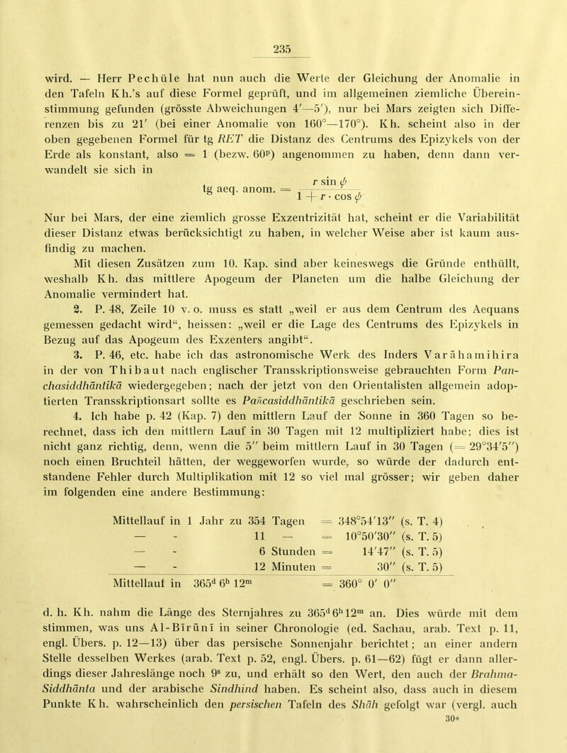 wird. — Herr Pechüle hat nun auch die Werte der Gleichung der Anomalie in den Tafeln Kh.’s auf diese Formel geprüft, und im allgemeinen ziemliche Üherein- stimmung gefunden (grösste Abweichungen 4'—5'), nur hei Mars zeigten sich Diffe- renzen his zu 21' (hei einer Anomalie von 160°—170°). Kh. scheint also in der ohen gegebenen Formel für tg RET die Distanz des Centrums des Epizykels von der Erde als konstant, also = 1 (bezw. 60p) angenommen zu haben, denn dann ver- wandelt sie sich in tg aeq. anom. = r sin (p 1 -|- r • cos (p Nur bei Mars, der eine ziemlich grosse Exzentrizität hat, scheint er die Variabilität dieser Distanz etwas berücksichtigt zu haben, in welcher Weise aber ist kaum aus- findig zu machen. Mit diesen Zusätzen zum 10. Kap. sind aber keineswegs die Gründe enthüllt, weshalb Kh. das mittlere Apogeum der Planeten um die halbe Gleichung der Anomalie vermindert hat. 3. P. 48, Zeile 10 v. o. muss es statt „weil er aus dem Centrum des Aequans gemessen gedacht wird“, heissen: „weil er die Lage des Centrums des Epizykels in Bezug auf das Apogeum des Exzenters angibt“. 3. P. 46, etc. habe ich das astronomische Werk des Inders Varähamihira in der von T hi baut nach englischer Transskriptionsweise gebrauchten Form Pan- chasiddhäntikä wiedergegeben; nach der jetzt von den Orientalisten allgemein adop- tierten Transskriptionsart sollte es Pancasiddhäntikä geschrieben sein. 4. Ich habe p. 42 (Kap. 7) den mittlern Lauf der Sonne in 360 Tagen so be- rechnet, dass ich den mittlern Lauf in 30 Tagen mit 12 multipliziert habe; dies ist nicht ganz richtig, denn, wenn die 5 beim mittlern Lauf in 30 Tagen (= 29°34'5) noch einen Bruchteil hätten, der weggeworfen wurde, so würde der dadurch ent- standene Fehler durch Multiplikation mit 12 so viel mal grösser; wir geben daher im folgenden eine andere Bestimmung: Mittellauf in 1 Jahr zu 354 Tagen = 348°54'13 (s. T. 4) — - 11 _ = 10°50'30 (s. T. 5) — - 6 Stunden = 14'47 (s. T. 5) — - 12 Minuten = 30 (s. T. 5) Mittellauf in 365<^ ö* 12“ = 360° 0' 0 d. h. Kh. nahm die Länge des Sternjahres zu 365^* 6*^ 12“ an. Dies würde mit dem stimmen, was uns Al-Birüni in seiner Chronologie (ed. Sachau, arab. Text p. 11, engl. Übers, p. 12---13) über das persische Sonnenjahr berichtet; an einer andern Stelle desselben Werkes (arab. Text p. 52, engl. Übers, p. 61—62) fügt er dann aller- dings dieser Jahreslänge noch 9® zu, und erhält so den Wert, den auch der Brahina- Siddhänta und der arabische Sindhind haben. Es scheint also, dass auch in diesem Punkte Kh. wahrscheinlich den persischen Tafeln des Shäh gefolgt war (vergl. auch 30*