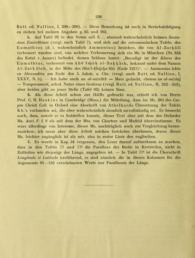 Batt. ed. Nallino, I, 206—209). — Diese Bemerkung ist auch in Berücksichtigung zu ziehen bei meinen Angaben p. 65 und 103. 5. Auf Tafel 92 in den Noten soll S. .. elmirech wahrscheinlich heissen Secun- dum Emirethium (vergl. auch Tafel 7), und sich auf die astronomischen Tafeln des Eumathius (d. i. wahrscheinlich Ammonius) beziehen, die von Al-Zarkäli verbessert worden sind, von welcher Verbesserung sich ein Ms. in München (Nr. 853 des Katal. v. Aumer) befindet, dessen Schluss lautet: „Beendigt ist der Kanon des Eumathius, verbessert vonAbü Ishäk al-Nakkäsh, bekannt unter dem Namen Al-Zarkälah, in der Mitte des Dhud-Hidjdja 655 (Ende 1257)“. — Ammonius lebte zu Alexandria am Ende des 5. Jahrh. n. Chr. (vergl. auch Batt. ed. Nallino, I, XXXV, N. 5). — Ich habe auch an al-miirikh = Mars gedacht, ebenso an al-mizädj = Temperament, astrol. Natur eines Gestirns (vergl. Batt. ed. Nallino, II, 352—353), aber beides gibt an jener Stelle (Tafel 92) keinen Sinn. 6. Als diese Arbeit schon zur Hälfte gedruckt war, erhielt ich von Herrn Prof. C. H. H a s k i n s in Cambridge (Mass.) die Mitteilung, dass im Ms. 283 des Cor- pus Christi Coli, in Oxford eine Abschrift von Athelhards Übersetzung der Tafeln Kb.’s vorhanden sei, die aber wahrscheinlich ziemlich unvollständig sei. Er bemerkt noch, dass, soweit er es feststellen konnte, dieser Text eher mit dem des Oxforder Ms. Aiict. F. I. 9 als mit dem der Mss. von Chartres und Madrid übereinstimme. Es wäre allerdings von Interesse, dieses Ms. nachträglich noch zur Vergleichung heran- zuziehen; ich muss aber diese Arbeit solchen Gelehrten überlassen, denen dieses Ms. leichter zugänglich ist als mir, also in erster Linie den englischen. 7. Es wurde in Kap. 34 vergessen, den Leser darauf aufmerksam zu machen, dass in den Tafeln 77 und 77^ die Parallaxe der Breite in Kreisteilen, nicht in Zeitteilen wie diejenige der Länge, angegeben ist. — In Tafel 77^ ist die Überschrift Longitudo et Latitudo irreführend, es sind nämlich die in diesen Kolonnen für die Argumente 91—150 verzeichneten Werte nur Parallaxen der Länge.