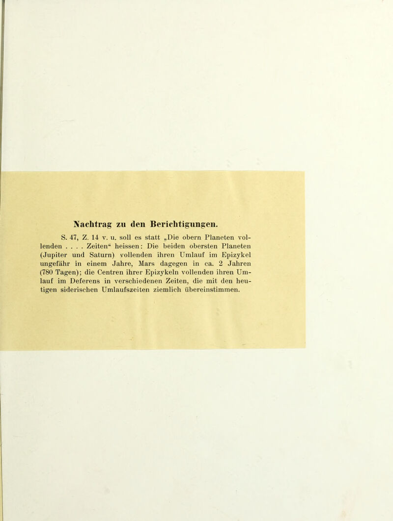 Nachtrag zu den Berichtigungen. S. 47, Z. 14 V. u. soll es statt „Die obern Planeten vol- lenden .... Zeiten“ heissen: Die beiden obersten Planeten (Jupiter und Saturn) vollenden ihren Umlauf im Epizykel ungefähr in einem Jahre, Mars dagegen in ca. 2 Jahren (780 Tagen); die Centren ihrer Epizykeln vollenden ihren Um- lauf im Deferens in verschiedenen Zeiten, die mit den heu- tigen siderischen Umlaufszeiten ziemlich übereinstimmen.