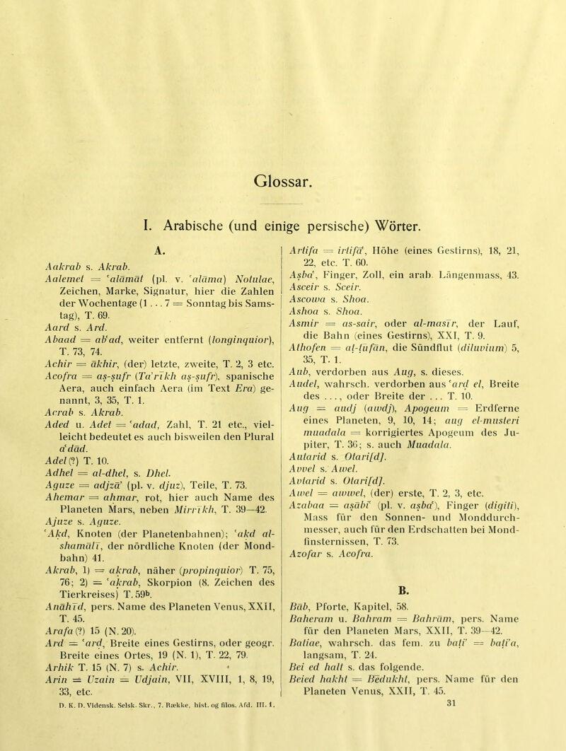 I. Arabische (und einige persische) Wörter. A. Aakrab s. Akrab. Aalemet ~ alämät (pl. v. ’alärna) Notulae, Zeichen, Marke, Signatur, hier die Zahlen der Wochentage (1 ... 7 = Sonntag bis Sams- tag), T. 69. Aard s. Ard. Abaad = ab'ad, weiter entfernt (longinquior), T. 73, 74. Achir = äkhir, (der) letzte, zweite, T. 2, 3 etc. Acofra = as-sufr {Ta'rlkh as-sufr), spanische Aera, auch einfach Aera (im Text Erd) ge- nannt, 3, 35, T. 1. Acrab s. Akrab. Aded Li. Adet = adad, Zahl, T. 21 etc., viel- leicht bedeutet es auch bisweilen den Plural ddäd. Adel (?) T. 10. Adhel = al-dhel, s. Dhel. Aguze = adjzä’ (pl. v. djiiz), Teile, T. 73. Ahemar — ahmai\ rot, hier auch Name des Planeten Mars, neben MirrTkh, T. 39—42. Ajiize s. Aguze. AM, Knoten (der Planetenbahnen); akd al- shamCdT, der nördliche Knoten (der Mond- bahn) 41. Akrab, 1) — akrab, näher (propinquior) T. 75, 76; 2) = akrab, Skorpion (8. Zeichen des Tierkreises) T.59b AnähJd, pers. Name des Planeten Venus, XXII, T. 45. Arafat) 15 (N.20). Ard = ard, Breite eines Gestirns, oder geogr. Breite eines Ortes, 19 (N. 1), T. 22, 79. Arhik T. 15 (N. 7) s. Achir. Arin = Uzain — Udjain, VII, XVIII, 1, 8, 19, 33, etc. D. K. O. Vidensk. Selsk. Skr., 7. Rtekke, hist, og filos. Afd. III. 1. Ariifa — irtifa, Höhe (eines Gestirns), 18, 21, 22, etc. T. 60. Asba, Finger, Zoll, ein aral). Längenmass, 43. Asceir s. Sceir. Ascouta s. Shoa. Ashoa s. Shoa. Asmir = as-sair, oder al-masTr, der Lauf, die Bahn (eines Gestirns), XXI, T. 9. Alhofen = al-tufän, die Sündflut [diluviiim) 5, 35, T. 1. Aiib, verdorben aus Aug, s. dieses. Andel, wahrsch. verdorben aus'ard el, Breite des ..., oder Breite der ... T. 10. Aug — audj (aiudj), Apogeum = Erdferne eines Planeten, 9, 10, 14; aug el-nmsleri muadala = korrigiertes Apogeum des Ju- piter, T. 36; s. auch Muadala. Aiitarid s. Otari[d]. Avvel s. Awel. Avlarid s. Otari[d]. Aiuel = awwel, (der) erste, T. 2, 3, etc. Azabaa — asäbi (pl. v. a.^ba), Finger (digiti), Mass für den Sonnen- und Monddurch- messer, auch für den Erdschatten bei Mond- finsternissen, T. 73. Azofar s. Acofra. B. Bäb, Pforte, Kapitel, 58. Baherarn u. Bahram ~ Bahräm, pers. Name für den Planeten Mars, XXII, T. 39—42. Baiiae, wahrsch. das fern, zu batV — baii'a, langsam, T. 24. Bei ed halt s. das folgende. Beied hakhl = BMukht, pers. Name für den Planeten Venus, XXII, T. 45. 31